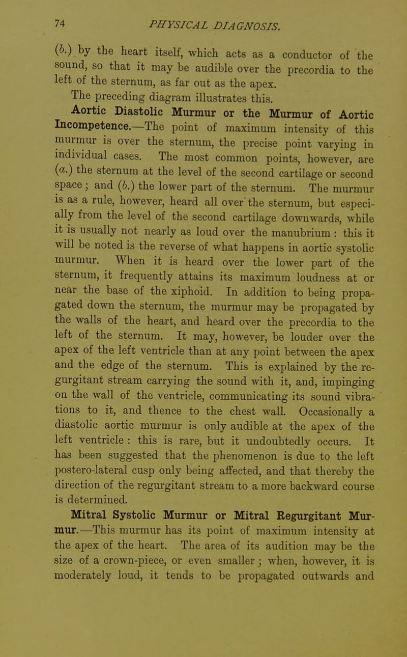 (b.) by the heart itself, which acts as a conductor of the sound, so that it may be audible over the precordia to the left of the sternum, as far out as the apex. The preceding diagram illustrates this. Aortic Diastolic Murmur or the Murmur of Aortic Incompetence—The point of maximum intensity of this murmur is over the sternum, the precise point varying in individual cases. The most common points, however, are (a.) the sternum at the level of the second cartilage or second space; and (6.) the lower part of the sternum. The murmur is as a rule, however, heard all over'the sternum, but especi- ally from the level of the second cartilage downwards, while it is usually not nearly as loud over the manubrium : this it will be noted is the reverse of what happens in aortic systolic murmur. When it is heard over the lower part of the sternum, it frequently attains its maximum loudness at or near the base of the xiphoid. In addition to being propa- gated down the sternum, the murmur may be propagated by the walls of the heart, and heard over the precordia to the left of the sternum. It may, however, be louder over the apex of the left ventricle than at any point between the apex and the edge of the sternum. This is explained by the re- gurgitant stream carrying the sound with it, and, impinging on the wall of the ventricle, communicating its sound vibra- tions to it, and thence to the chest wall. Occasionally a diastolic aortic murmur is only audible at the apex of the left ventricle : this is rare, but it undoubtedly occurs. It has been suggested that the phenomenon is due to the left postero-lateral cusp only being affected, and that thereby the direction of the regurgitant stream to a more backward course is determined. Mitral Systolic Murmur or Mitral Regurgitant Mur- mur.—This murmur has its point of maximum intensity at the apex of the heart. The area of its audition may be the size of a crown-piece, or even smaller; when, however, it is moderately loud, it tends to be propagated outwards and
