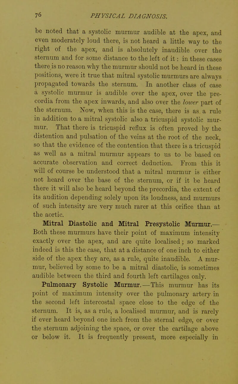 be noted that a systolic murmur audible at the apex, and even moderately loud there, is not heard a little way to the right of the apex, and is absolutely inaudible over the sternum and for some distance to the left of it: in these cases there is no reason why the murmur should not be heard in these positions, were it true that mitral systolic murmurs are always propagated towards the sternum. In another class of case a systolic murmur is audible over the apex, over the pre- cordia from the apex inwards, and also over the lower part of the sternum. Now, when this is the case, there is as a rule in addition to a mitral systolic also a tricuspid systolic mur- mur. That there is tricuspid reflux is often proved by the distention and pulsation of the veins at the root of the neck, so that the evidence of the contention that there is a tricuspid as well as a mitral murmur appears to us to be based on accurate observation and correct deduction. From this it will of course be understood that a mitral murmur is either not heard over the base of the sternum, or if it be heard there it will also be heard beyond the precordia, the extent of its audition depending solely upon its loudness, and murmurs of such intensity are very much rarer at this orifice than at the aortic. Mitral Diastolic and Mitral Presystolic Murmur.— Both these murmurs have their point of maximum intensity exactly over the apex, and are quite localised; so marked indeed is this the case, that at a distance of one inch to either side of the apex they are, as a rule, quite inaudible. A mur- mur, believed by some to be a mitral diastolic, is sometimes audible between the third and fourth left cartilages only. Pulmonary Systolic Murmur.—This murmur has its point of maximum intensity over the pulmonary artery in the second left intercostal space close to the edge of the sternum. It is, as a rule, a localised murmur, and is rarely if ever heard beyond one inch from the sternal edge, or over the sternum adjoining the space, or over the cartilage above or below it. It is frequently present, more especially in