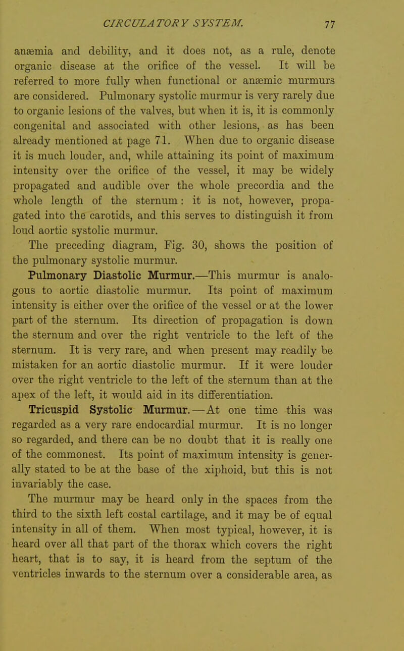 anaemia and debility, and it does not, as a rule, denote organic disease at the orifice of the vessel. It will be referred to more fully when functional or anaemic murmurs are considered. Pulmonary systolic murmur is very rarely due to organic lesions of the valves, but when it is, it is commonly congenital and associated with other lesions, as has been already mentioned at page 71. When due to organic disease it is much louder, and, while attaining its point of maximum intensity over the orifice of the vessel, it may be widely propagated and audible over the whole precordia and the whole length of the sternum: it is not, however, propa- gated into the carotids, and this serves to distinguish it from loud aortic systolic murmur. The preceding diagram. Fig. 30, shows the position of the pulmonary systolic murmur. Pulmonary Diastolic Murmur.—This murmur is analo- gous to aortic diastolic murmur. Its point of maximum intensity is either over the orifice of the vessel or at the lower part of the sternum. Its direction of propagation is down the sternum and over the right ventricle to the left of the sternum. It is very rare, and when present may readily be mistaken for an aortic diastolic murmur. If it were louder over the right ventricle to the left of the sternum than at the apex of the left, it would aid in its differentiation. Tricuspid Systolic Murmur.—At one time this was regarded as a very rare endocardial murmur. It is no longer so regarded, and there can be no doubt that it is really one of the commonest. Its point of maximvim intensity is gener- ally stated to be at the base of the xiphoid, but this is not invariably the case. The murmur may be heard only in the spaces from the third to the sixth left costal cartilage, and it may be of equal intensity in all of them. When most typical, however, it is heard over all that part of the thorax which covers the right heart, that is to say, it is heard from the septum of the ventricles inwards to the sternum over a considerable