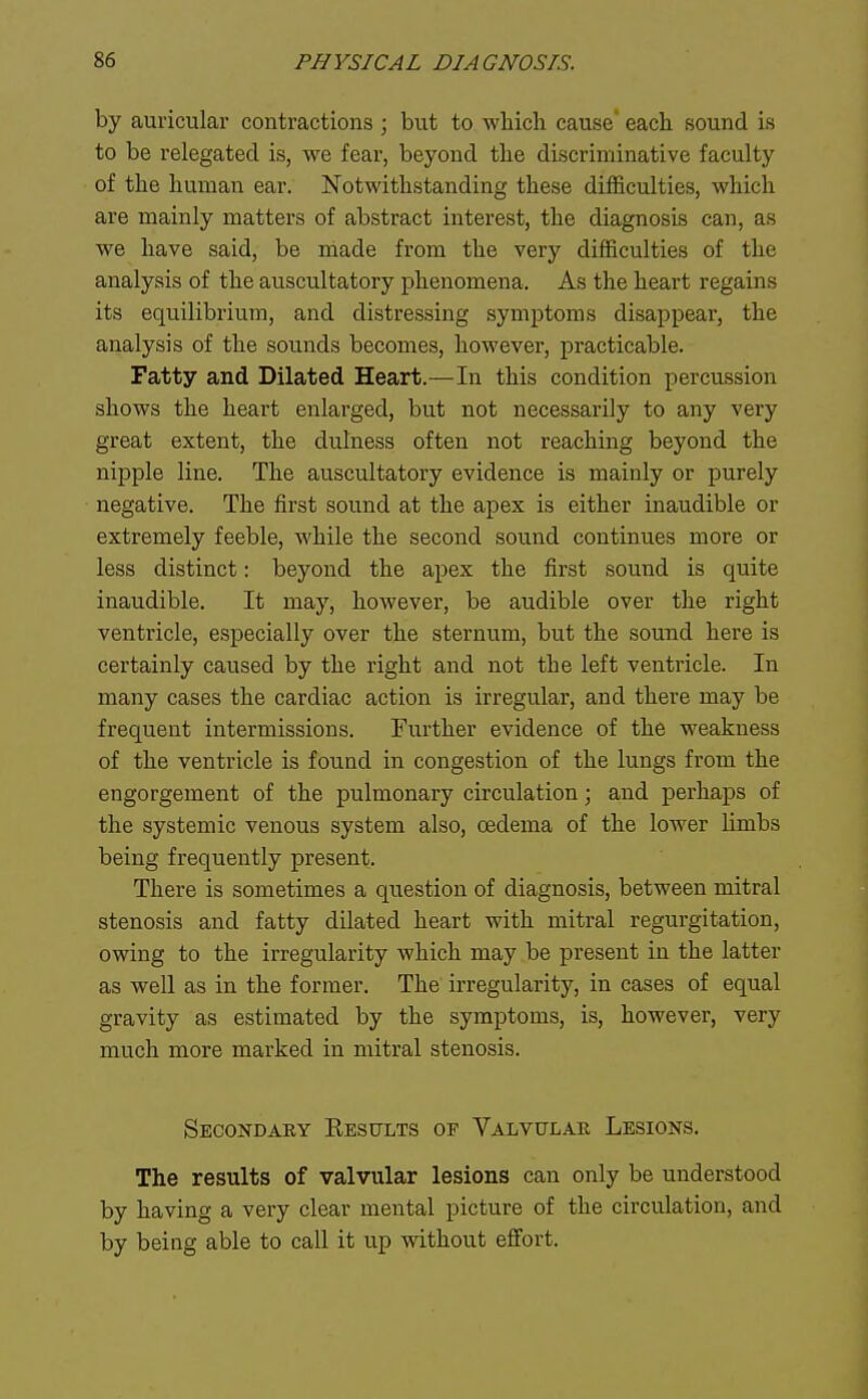 by auricular contractions ; but to which cause each sound is to be relegated is, we fear, beyond the discriminative faculty of the human ear. Notwithstanding these difficulties, which are mainly matters of abstract interest, the diagnosis can, as we have said, be made from the very difficulties of the analysis of the auscultatory phenomena. As the heart regains its equilibrium, and distressing symptoms disappear, the analysis of the sounds becomes, however, practicable. Fatty and Dilated Heart.—In this condition percussion shows the heart enlarged, but not necessarily to any very great extent, the dulness often not reaching beyond the nipple line. The auscultatory evidence is mainly or purely negative. The first sound at the apex is either inaudible or extremely feeble, while the second sound continues more or less distinct: beyond the apex the first sound is quite inaudible. It may, however, be audible over the right ventricle, especially over the sternum, but the sound here is certainly caused by the right and not the left ventricle. In many cases the cardiac action is irregular, and there may be frequent intermissions. Further evidence of the weakness of the ventricle is found in congestion of the lungs from the engorgement of the pulmonary circulation; and perliaps of the systemic venous system also, oedema of the lower limbs being frequently present. There is sometimes a question of diagnosis, between mitral stenosis and fatty dilated heart with mitral regurgitation, owing to the irregularity which may be present in the latter as well as in the former. The irregularity, in cases of equal gravity as estimated by the symptoms, is, however, very much more marked in mitral stenosis. Sbcondary Eesults of Valvular Lesions. The results of valvular lesions can only be understood by having a very clear mental picture of the circulation, and by being able to call it up without effort.