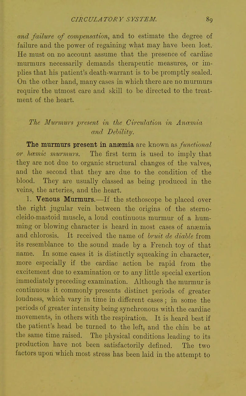 and failure of compensation, and to estimate the degree of failure and the power of regaining what may have been lost. He must on no account assume that the presence of cardiac murmurs necessarily demands therapeutic measures, or im- plies that his patient's death-warrant is to be promptly sealed. On the other hand, many cases in which there are no murmurs require the utmost care and skill to be directed to the treat- ment of the heart. The Murmurs present in the Circulation in Ancemia and Debility. The murmurs present in anaemia are known as functional or hfBmic murmurs. The first term is used to imply that they are not due to organic structural changes of the valves, and the second that they are due to the condition of the blood. They are usually classed as being produced in the veins, the arteries, and the heart. 1. Venous Murmurs.—If the stethoscope be placed over the right jugular vein between the origins of the sterno- cleido-mastoid muscle, a loud continuous murmur of a hum- ming or blowing character is heard in most cases of ansemia and chlorosis. It received the name of bruit de diaUe from its resemblance to the sound made by a French toy of that name. In some cases it is distinctly squeaking in character, more especially if the cardiac action be rapid from the excitement due to examination or to any little special exertion immediately preceding examination. Although the murmur is continuous it commonly presents distinct periods of greater loudness, which vary in time in different cases; in some the periods of greater intensity being synchronous with the cardiac movements, in others with the respiration. It is heard best if the patient's head be turned to the left, and the chin be at the same time raised. The physical conditions leading to its production have not been satisfactorily defined. The two factors upon which most stress has been laid in the attempt to