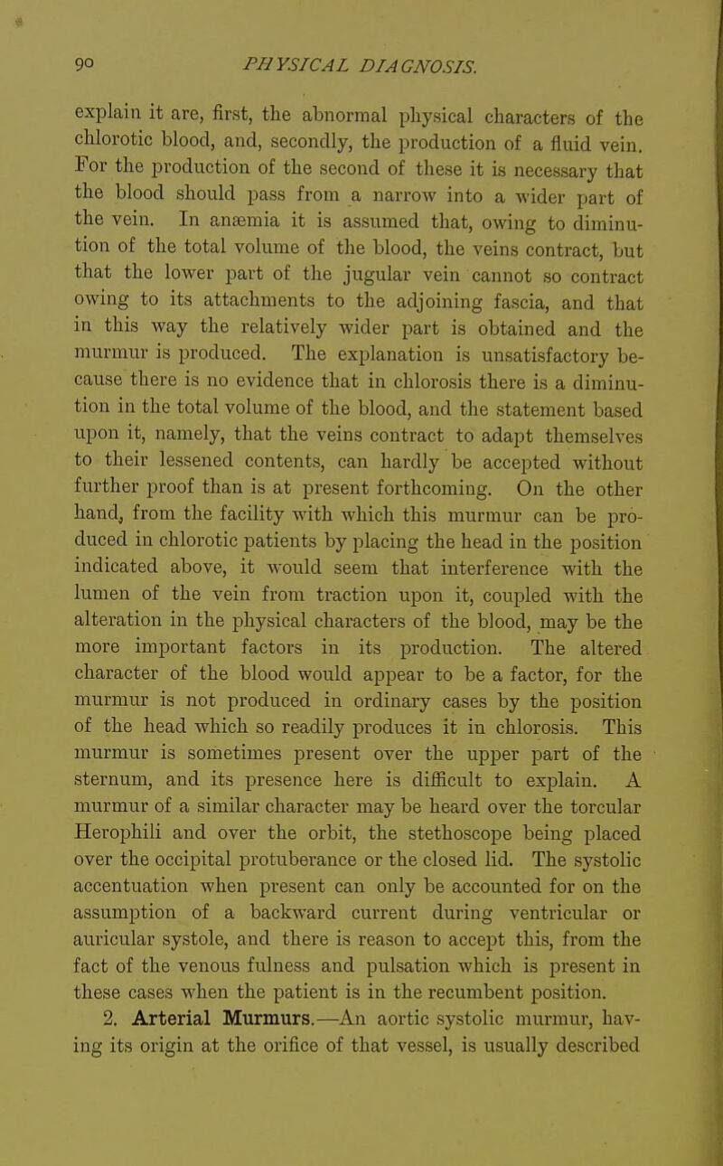 explain it are, first, the abnormal physical characters of the chlorotic blood, and, secondly, the production of a fluid vein. For the production of the second of these it is necessary that the blood should pass from a narrow into a wider part of the vein. In anaemia it is assumed that, owing to diminu- tion of the total volume of the blood, the veins contract, but that the lower part of the jugular vein cannot so contract owing to its attachments to the adjoining fascia, and that in this way the relatively wider part is obtained and the murmur is produced. The explanation is unsatisfactory be- cause there is no evidence that in chlorosis there is a diminu- tion in the total volume of the blood, and the statement based upon it, namely, that the veins contract to adapt themselves to their lessened contents, can hardly be accepted without further proof than is at present forthcoming. On the other hand, from the facility with which this murmur can be pro- duced in chlorotic patients by placing the head in the position indicated above, it would seem that interference with the lumen of the vein from traction upon it, coupled with the alteration in the physical characters of the blood, may be the more important factors in its production. The altered character of the blood would appear to be a factor, for the murmur is not produced in ordinary cases by the position of the head which so readily produces it in chlorosis. This murmur is sometimes present over the upper j^art of the sternum, and its presence here is difficult to explain. A murmur of a similar character may be heard over the torcular Herophili and over the orbit, the stethoscope being placed over the occipital protuberance or the closed lid. The systolic accentuation when present can only be accounted for on the assumption of a backward current during ventricular or auricular systole, and there is reason to accept this, from the fact of the venous fulness and pulsation which is present in these cases when the patient is in the recumbent position. 2. Arterial Murmurs.—An aortic systolic murmur, hav- ing its origin at the orifice of that vessel, is usually described