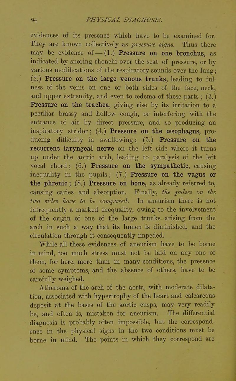 evidences of its presence which have to be examined for. They are knovi^n collectively as presmve signs. Thus there may be evidence of — (1.) Pressure on one bronchus, as indicated by snoring rhonchi over the seat of pressure, or by various modifications of the respiratory sounds over the lung; (2.) Pressure on the large venous trunks, leading to ful- ness of the veins on one or both sides of the face, neck, and upper extremity, and even to oedema of these parts; (3.) Pressure on the trachea, giving rise by its irritation to a peculiar brassy and hoUovs^ cough, or interfering with the entrance of air by direct pressure, and so producing an inspiratory stridor; (4.) Pressure on the oesophagus, pro- ducing difficulty in swallowing; (5.) Pressure on the recurrent laryngeal nerve on the left side where it turns up under the aortic arch, leading to paralysis of the left vocal chord; (6.) Pressure on the ssnnpathetic, causing inequality in the pupils; (7.) Pressure on the vagus or the phrenic; (8.) Pressure on bone, as already referred to, causing caries and absorption. Finally, the pulses on the two sides have to he com2Mred. In aneurism there is not infrequently a marked inequality, owing to the involvement of the origin of one of the large trunks arising from the arch in such a way that its lumen is diminished, and the circulation through it consequently impeded. While all these evidences of aneurism have to be borne in mind, too much stress must not be laid on any one of them, for here, more than in many conditions, the presence of some symptoms, and the absence of others, have to be carefully weighed. Atheroma of the arch of the aorta, with moderate dilata- tion, associated with hypertrophy of the heart and calcareous deposit at the bases of the aortic cusps, may very readily be, and often is, mistaken for aneurism. The differential diagnosis is probably often impossible, but the correspond- ence in the physical signs in the two conditions must be borne in mind. The points in which they correspond are
