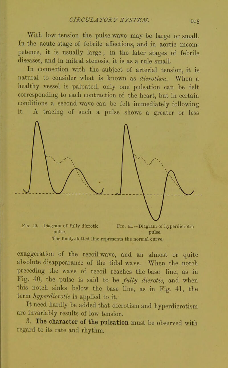 With low tension the pulse-wave may be large or small. In the acute stage of febrile affections, and in aortic incom- petence, it is usually large; in the later stages of febrile diseases, and in mitral stenosis, it is as a rule small. In connection with the subject of arterial tension, it is natural to consider what is known as dicrotism. When a healthy vessel is palpated, only one pulsation can be felt corresponding to each contraction of the heart, but in certain conditions a second wave can be felt immediately following it. A tracing of such a pulse shows a greater or less Fio. 40.—Diagram of fully dicrotic Fio. 41.—Diagram of liyperdicrotic pulse. pulse. The finely-dotted line represents the normal curve. exaggeration of the recoil-wave, and an almost or quite absolute disappearance of the tidal wave. When the notch preceding the wave of recoil reaches the base line, as in Fig. 40, the pulse is said to be fully dicrotic, and when this notch sinks below the base line, as in Fig. 41, the term hyperdicrotic is applied to it. It need hardly be added that dicrotism and hyperdicrotism are invariably results of low tension. 3. The character of the pulsation must be observed with regard to its rate and rhythm.