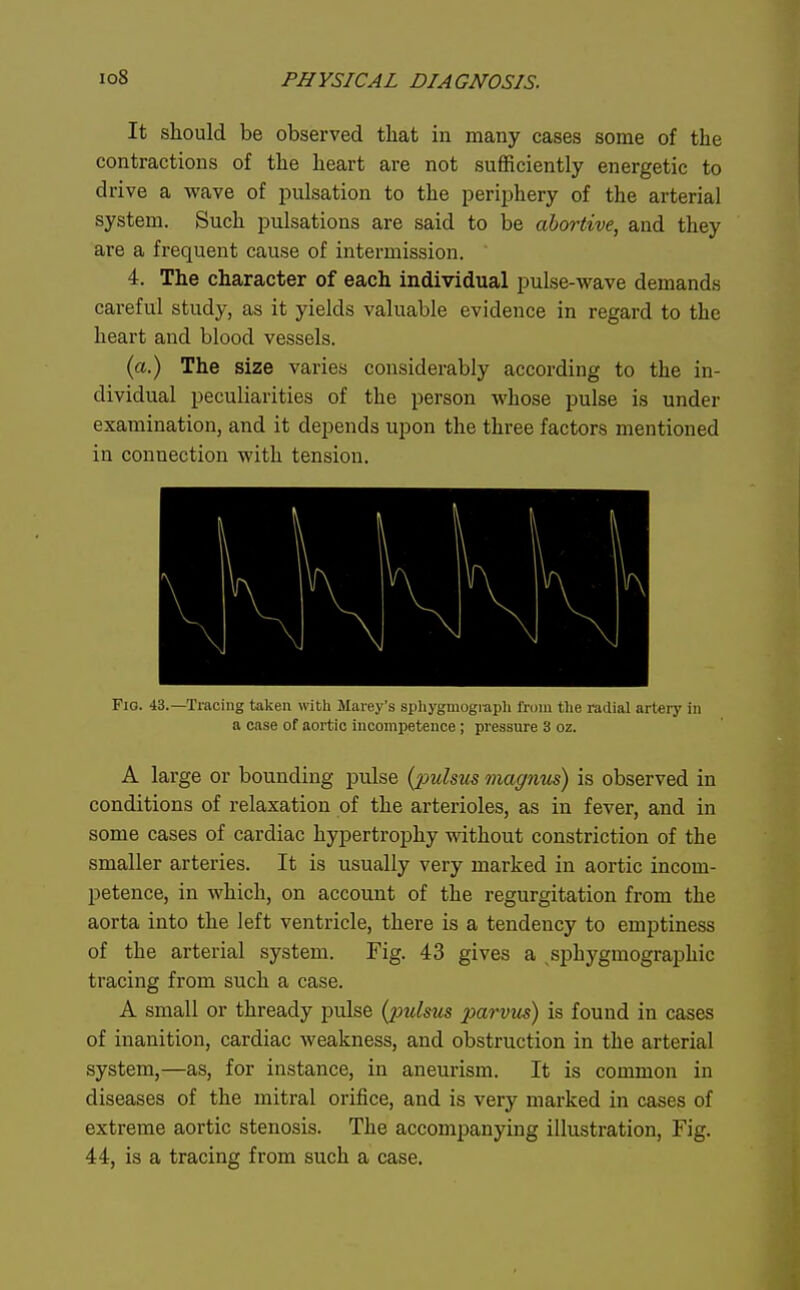 It should be observed that in many cases some of the contractions of the heart are not sufficiently energetic to drive a wave of pulsation to the periphery of the arterial system. Such pulsations are said to be abortive, and they are a frequent cause of intermission. 4. The character of each individual pulse-wave demands careful study, as it yields valuable evidence in regard to the heart and blood vessels. (a.) The size varies considerably according to the in- dividual peculiarities of the person whose pulse is under examination, and it depends upon the three factors mentioned in connection with tension. Fig. 43.—Tracing taken with Marey's spliygmograpli from the radial artery in a case of aortic incompetence; pressure 3 oz. A large or bounding pulse {pulsus magnus) is observed in conditions of relaxation of the arterioles, as in fever, and in some cases of cardiac hypertrophy without constriction of the smaller arteries. It is usually very marked in aortic incom- petence, in which, on account of the regurgitation from the aorta into the left ventricle, there is a tendency to emptiness of the arterial system. Fig. 43 gives a sphygmographic tracing from such a case. A small or thready pulse (pulsus parvus) is found in cases of inanition, cardiac weakness, and obstruction in the arterial system,—as, for instance, in aneurism. It is common in diseases of the mitral orifice, and is very marked in cases of extreme aortic stenosis. The accompanying illustration, Fig. 44, is a tracing from such a case.