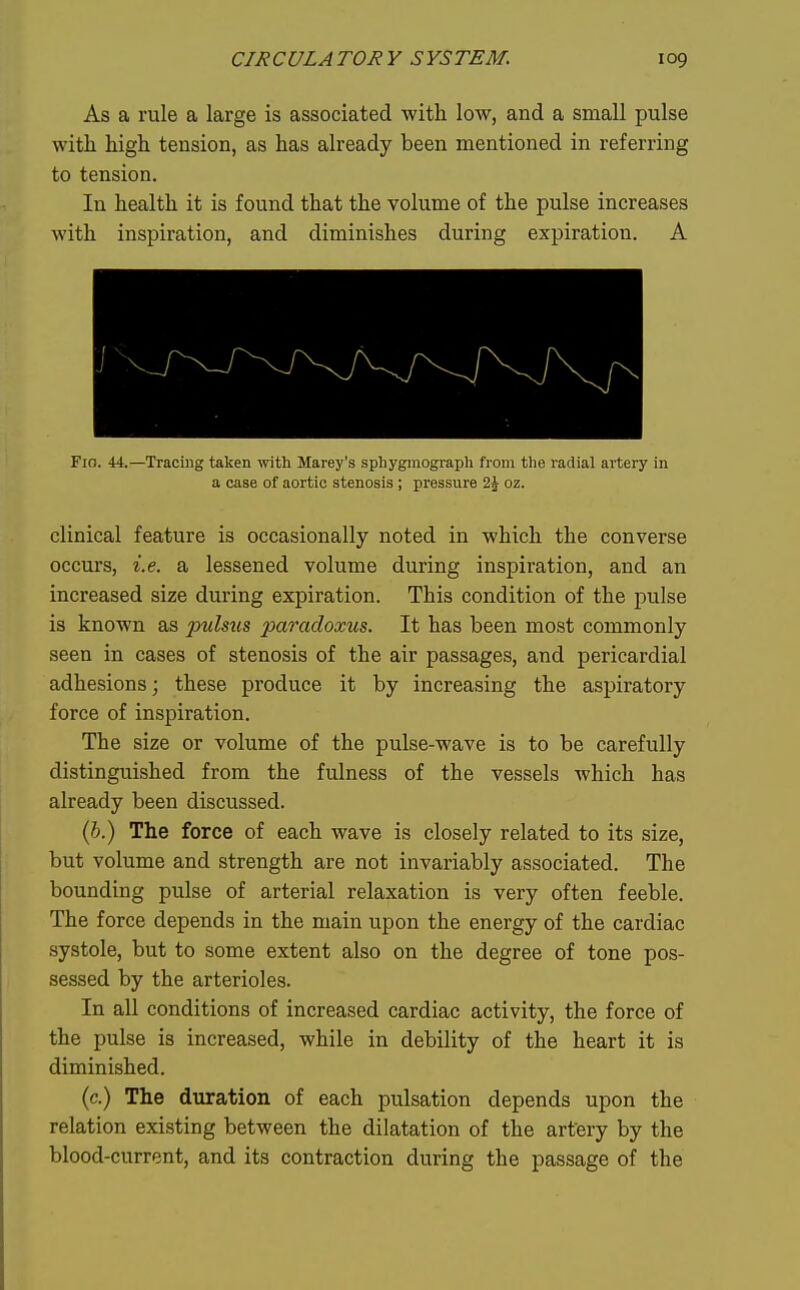 As a rule a large is associated with low, and a small pulse with high tension, as has already been mentioned in referring to tension. In health it is found that the volume of the pulse increases with inspiration, and diminishes during expiration. A Fio. 44.—Tracing taken with Marey's sphygmograph from the radial artery in a case of aortic stenosis ; pressure 2J oz. clinical feature is occasionally noted in which the converse occurs, i.e. a lessened volume during inspiration, and an increased size during expiration. This condition of the pulse is known as pulsus paradoxus. It has been most commonly seen in cases of stenosis of the air passages, and pericardial adhesions; these produce it by increasing the aspiratory force of inspiration. The size or volume of the pulse-wave is to be carefully distinguished from the fulness of the vessels which has already been discussed. (b.) The force of each wave is closely related to its size, but volume and strength are not invariably associated. The bounding pulse of arterial relaxation is very often feeble. The force depends in the main upon the energy of the cardiac systole, but to some extent also on the degree of tone pos- sessed by the arterioles. In all conditions of increased cardiac activity, the force of the pulse is increased, while in debility of the heart it is diminished. (c.) The duration of each pulsation depends upon the relation existing between the dilatation of the artery by the blood-current, and its contraction during the passage of the