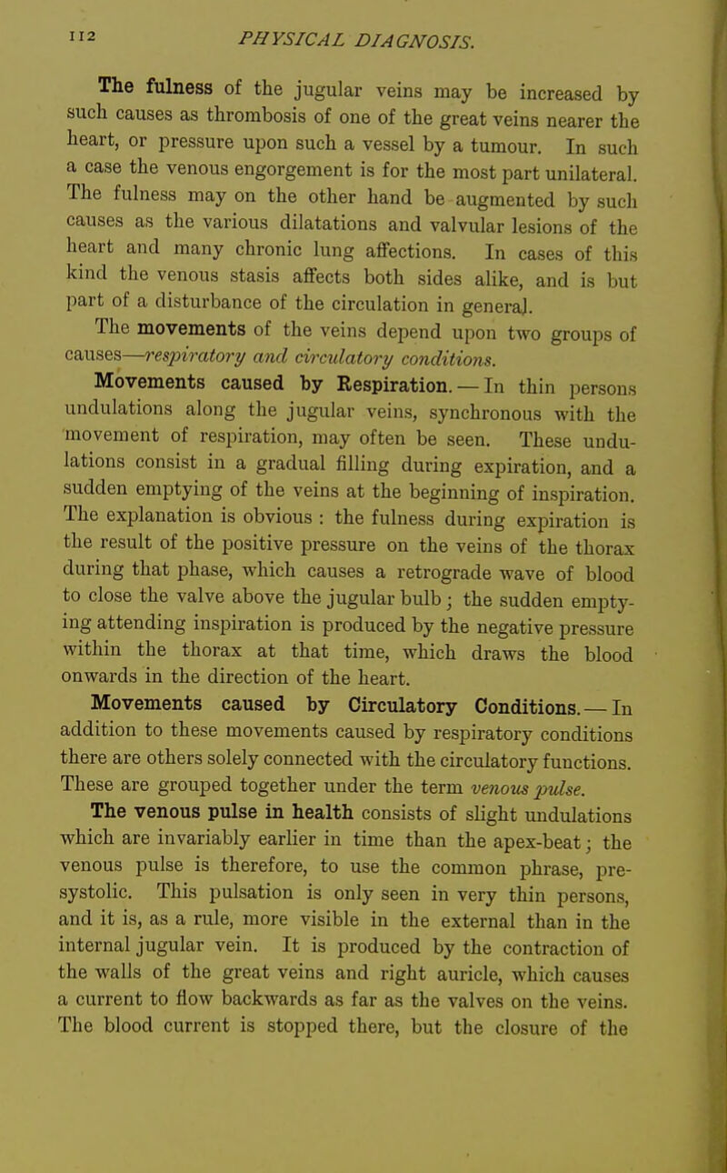 The fulness of the jugular veins may be increased by such causes as thrombosis of one of the great veins nearer the heart, or pressure upon such a vessel by a tumour. In such a case the venous engorgement is for the most part unilateral. The fulness may on the other hand be augmented by such causes as the various dilatations and valvular lesions of the heart and many chronic lung affections. In cases of this kind the venous stasis affects both sides alike, and is but part of a disturbance of the circulation in general. The movements of the veins depend upon two groups of causes—respiratory and circulatory conditions. Movements caused by Respiration. — In thin persons undulations along the jugular veins, synchronous with the movement of respiration, may often be seen. These undu- lations consist in a gradual filling during expiration, and a sudden emptying of the veins at the beginning of inspiration. The explanation is obvious : the fulness during expiration is the result of the positive pressure on the veins of the thorax during that phase, which causes a retrograde wave of blood to close the valve above the jugular bulb; the sudden empty- ing attending inspiration is produced by the negative pressure within the thorax at that time, which draws the blood onwards in the direction of the heart. Movements caused by Circulatory Conditions. — In addition to these movements caused by respiratory conditions there are others solely connected with the circulatory functions. These are grouped together under the term venous pulse. The venous pulse in health consists of slight undulations which are invariably earlier in time than the apex-beat; the venous pulse is therefore, to use the common phrase, pre- systolic. This pulsation is only seen in very thin persons, and it is, as a rule, more visible in the external than in the internal jugular vein. It is produced by the contraction of the walls of the great veins and right auricle, which causes a current to flow backwards as far as the valves on the veins. The blood current is stopped there, but the closure of the