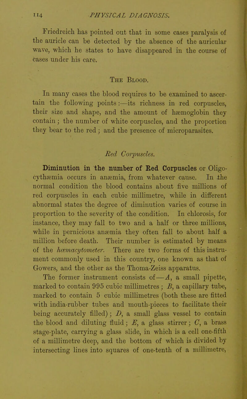 Friedreich has pointed out that in some cases paralysis of the auricle can be detected by the absence of the auricular wave, which he states to have disappeared in the course of cases under his care. The Blood. In many cases the blood requires to be examined to ascer- tain the following points:—its richness in red corpuscles, their size and shape, and the amount of haemoglobin they contain; the number of white corpuscles, and the proportion they bear to the red; and the presence of microparasites. Bed Corpuscles. Diminution in the number of Red Corpuscles or Oligo- cythsemia occurs in anaemia, from whatever cause. In ±he normal condition the blood contains about five millions of red corpuscles in each cubic millimetre, while in different abnormal states the degree of diminution varies of course in proportion to the severity of the condition. In chlorosis, for instance, they may fall to two and a half or three millions, while in pernicious antemia they often fall to about half a million before death. Their number is estimated by means of the hcemacytometer. There are two forms of this instru- ment commonly used in this country, one known as that of Gowers, and the other as the Thoma-Zeiss apparatus. The former instrument consists of—A, a small pipette, marked to contain 995 cubic millimetres ; B, a capillary tube, marked to contain 5 cubic millimetres (both these are fitted with india-rubber tubes and mouth-pieces to facilitate their being accurately filled); D, a small glass vessel to contain the blood and diluting fluid; E, a glass stirrer; C, a brass stage-plate, carrying a glass slide, in which is a cell one-fifth of a millimetre deej), and the bottom of which is divided by intersecting lines into squares of one-tenth of a millimetre,