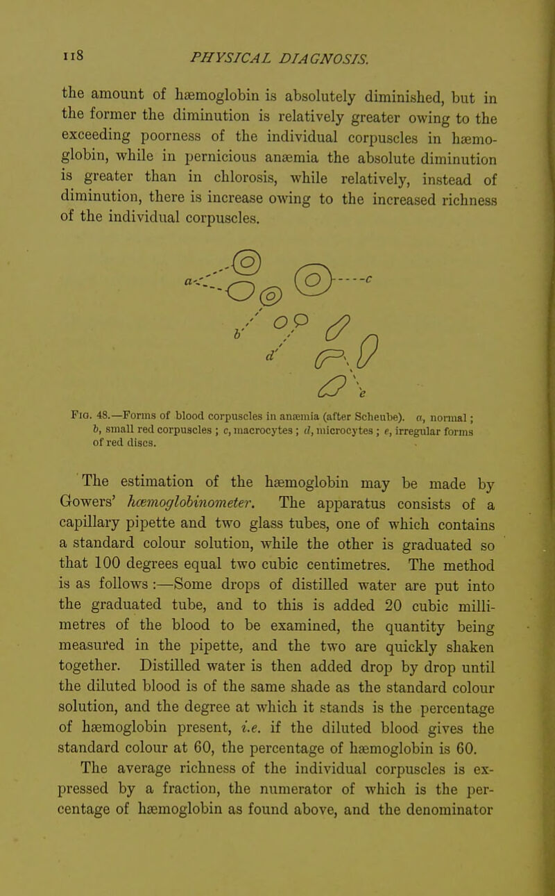 the amount of hemoglobin is absolutely diminished, but in the former the diminution is relatively greater owing to the exceeding poorness of the individual corpuscles in hsemo- globin, while in pernicious anaemia the absolute diminution is greater than in chlorosis, while relatively, instead of diminution, there is increase owing to the increased richness of the individual corpuscles. Fio. 48.—Forms of blood corpuscles in aiifemia (after Scheube). a, noniial; 6, small red corpuscles ; c, macrocytes; d, iiiicrocj tes; c, irregular forms of red discs. The estimation of the heemoglobin may be made by Gowers' hannoglohinometer. The apparatus consists of a capillary pipette and two glass tubes, one of which contains a standard colour solution, while the other is graduated so that 100 degrees equal two cubic centimetres. The method is as follows:—Some drops of distilled water are put into the graduated tube, and to this is added 20 cubic milli- metres of the blood to be examined, the quantity being measured in the pipette, and the two are quickly shaken together. Distilled water is then added drop by drop until the diluted blood is of the same shade as the standard colour solution, and the degree at which it stands is the percentage of haemoglobin present, i.e. if the diluted blood gives the standard colour at 60, the percentage of haemoglobin is 60. The average richness of the individual corpuscles is ex- pressed by a fraction, the numerator of which is the per- centage of hsemogiobin as found above, and the denominator