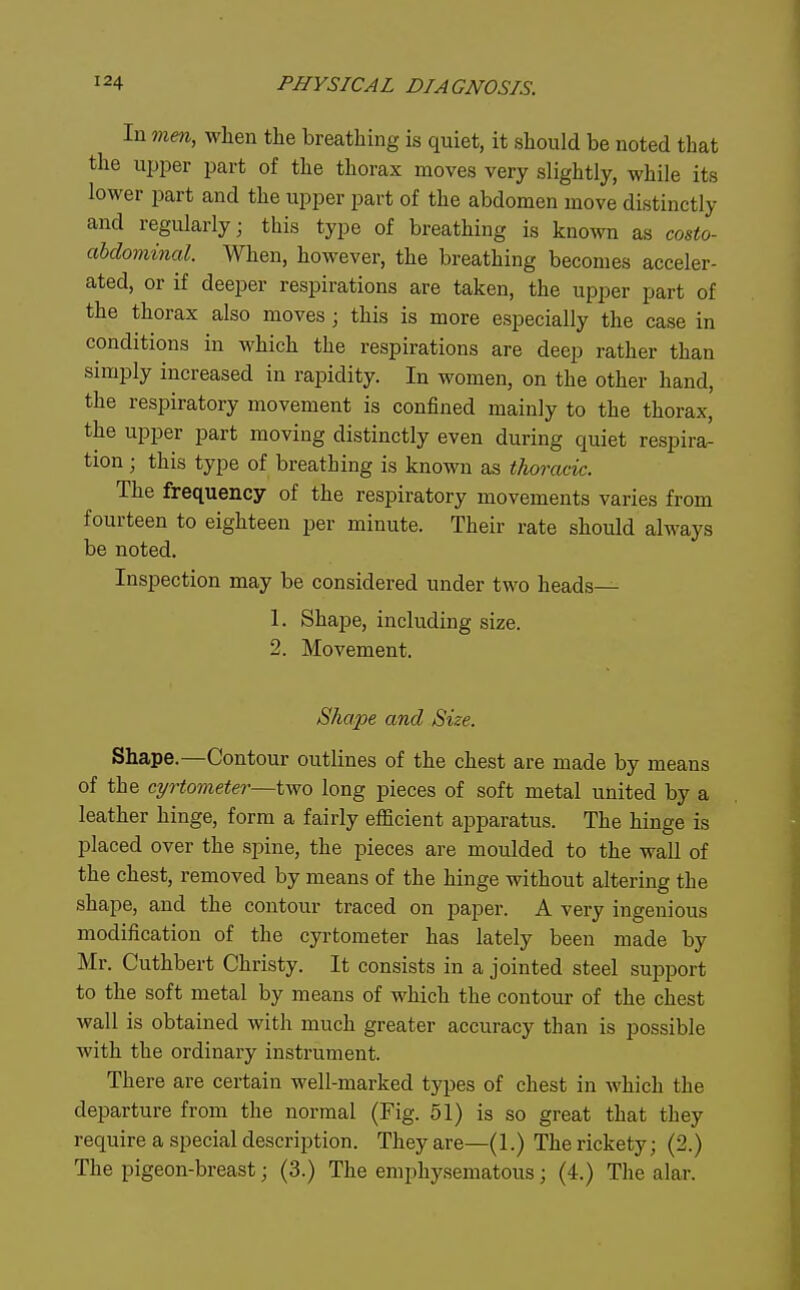 In mm, when the breathing is quiet, it should be noted that the upper part of the thorax moves very slightly, while its lower i^art and the upper part of the abdomen move distinctly and regularly; this type of breathing is known as co&to- abdovvinal. When, however, the breathing becomes acceler- ated, or if deeper respirations are taken, the upper part of the thorax also moves; this is more especially the case in conditions in which the respirations are deep rather than simply increased in rapidity. In women, on the other hand, the respiratory movement is confined mainly to the thorax, the upper part moving distinctly even during quiet respira- tion ; this type of breathing is known as thoracic. The frequency of the respiratory movements varies from fourteen to eighteen per minute. Their rate should always be noted. Inspection may be considered under two heads— 1. Shape, including size. 2. Movement. Shape and Size. Shape.—Contour outlines of the chest are made by means of the cyrtometer—iwo long pieces of soft metal united by a leather hinge, form a fairly efficient apparatus. The hinge is placed over the spine, the pieces are moulded to the wall of the chest, removed by means of the hinge without altering the shape, and the contour traced on paper. A very ingenious modification of the cyrtometer has lately been made by Mr. Cuthbert Christy. It consists in a jointed steel support to the soft metal by means of which the contour of the chest wall is obtained with much greater accuracy than is possible with the ordinary instrument. There are certain well-marked types of chest in which the departure from the normal (Fig. 51) is so great that they require a special description. They are—(1.) The rickety; (2.) The pigeon-breast; (3.) The emphysematous; (4.) The alar.