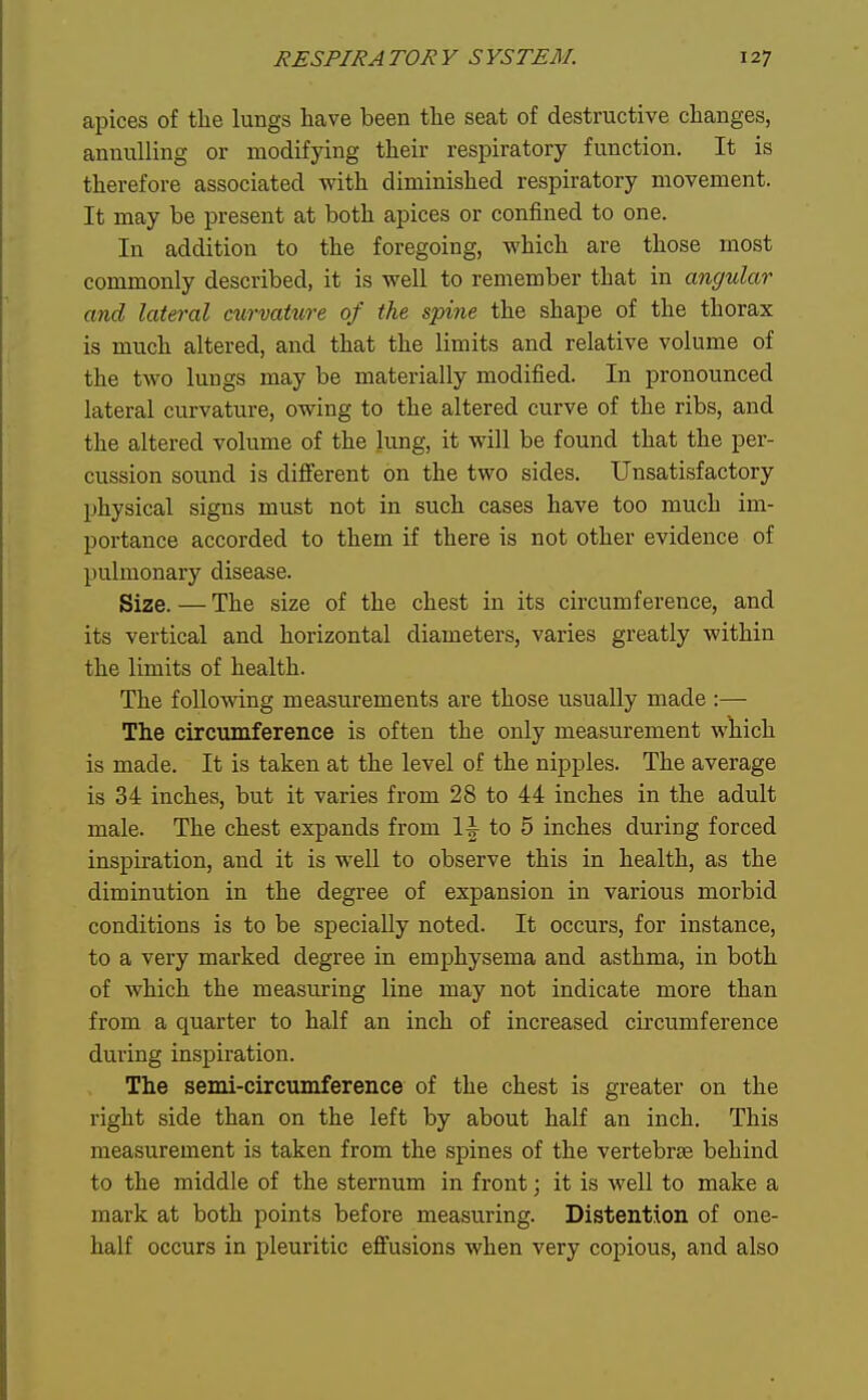 apices of the lungs have been the seat of destructive changes, annulling or modifying their respiratory function. It is therefore associated with diminished respiratory movement. It may be present at both apices or confined to one. In addition to the foregoing, which are those most commonly described, it is well to remember that in angular and lateral curvature of the spine the shape of the thorax is much altered, and that the limits and relative volume of the two lungs may be materially modified. In pronounced lateral curvature, owing to the altered curve of the ribs, and the altered volume of the lung, it will be found that the per- cussion sound is diflPerent on the two sides. Unsatisfactory physical signs must not in such cases have too much im- portance accorded to them if there is not other evidence of pulmonary disease. Size. — The size of the chest in its circumference, and its vertical and horizontal diameters, varies greatly within the limits of health. The following measurements are those usually made :— The circumference is often the only measurement wliich is made. It is taken at the level of the nipples. The average is 34 inches, but it varies from 28 to 44 inches in the adult male. The chest expands from 1^ to 5 inches during forced inspiration, and it is well to observe this in health, as the diminution in the degree of expansion in various morbid conditions is to be specially noted. It occurs, for instance, to a very marked degree in emphysema and asthma, in both of which the measuring line may not indicate more than from a quarter to half an inch of increased circumference during inspiration. The semi-circumference of the chest is greater on the right side than on the left by about half an inch. This measurement is taken from the spines of the vertebrae behind to the middle of the sternum in front; it is well to make a mark at both points before measuring. Distention of one- half occurs in pleuritic effusions when very copious, and also