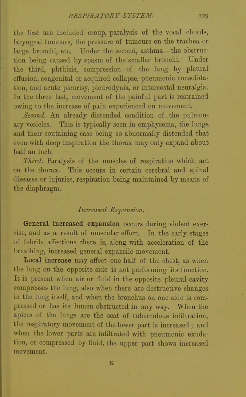 the first are included croup, paralysis of the vocal chords, laryngeal tumours, the pressm-e of tumours on the trachea or large bronchi, etc. Under the second, asthma—the obstruc- tion being caused by spasm of the smaller bronchi. Under the third, phthisis, compression of the lung by pleural effusion, congenital or acquired collapse, pneumonic consolida- tion, and acute pleurisy, pleurodynia, or intercostal neuralgia. In the three last, movement of the painful part is restrained owing to the increase of pain experienced on movement. Second. An already distended condition of the pulmon- ary vesicles. This is typically seen in emphysema, the lungs and their containing case being so abnormally distended that even with deep inspiration the thorax may only expand about half an inch. Third. Paralysis of the muscles of respiration which act on the thorax. This occurs in certain cerebral and spinal diseases or injuries, respiration being maintained by means of the diaphragm. Increased Expansion. General increased expansion occurs during violent exer- cise, and as a result of muscular effort. In the early stages of febrile affections there is, along with acceleration of the breathing, increased general expansile movement. Local increase may affect one half of the chest, as when the lung on the opposite side is not performing its function. It is present when air or fluid in the opposite pleural cavity compresses the lung, also when there are destructive changes in the lung itself, and when the bronchus on one side is com- pressed or has its lumen obstructed in any way. When the apices of the lungs are the seat of tuberculous infiltration, the respiratory movement of the lower part is increased; and when the lower parts are infiltrated with pneumonic exuda- tion, or compressed by fluid, the upper part shows increased movement. K