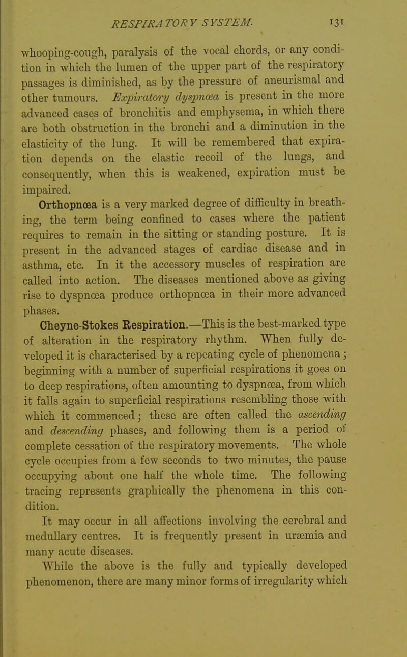 wliooping-cough, paralysis of the vocal chords, or any condi- tion in which the lumen of the upper part of the respiratory passages is diminished, as by the pressure of aneurismal and other tumours. Expiratory dyspnoea is present in the more advanced cases of bronchitis and emphysema, in which there are both obstruction in the bronchi and a diminution in the elasticity of the lung. It will be remembered that expira- tion depends on the elastic recoil of the lungs, and consequently, Avhen this is weakened, expiration must be impaired. Orthopncea is a very marked degree of difficulty in breath- ing, the term being confined to cases where the patient requires to remain in the sitting or standing posture. It is present in the advanced stages of cardiac disease and in aisthma, etc. In it the accessory muscles of respiration are called into action. The diseases mentioned above as giving rise to dyspnoea produce orthopncea in their more advanced phases. Cheyne-Stokes Respiration.—This is the best-marked type of alteration in the respiratory rhythm. When fully de- veloped it is characterised by a repeating cycle of phenomena; beginning with a number of superficial respirations it goes on to deep respirations, often amounting to dyspnoea, from which it falls again to superficial respirations resembling those with which it commenced; these are often called the ascending and descending phases, and following them is a period of complete cessation of the respiratory movements. The whole cycle occupies from a few seconds to two minutes, the pause occupying about one half the whole time. The following tracing represents graphically the phenomena in this con- dition. It may occur in all affections involving the cerebral and medullary centres. It is frequently present in urasmia and many acute diseases. While the above is the fully and typically developed phenomenon, there are many minor forms of irregularity which