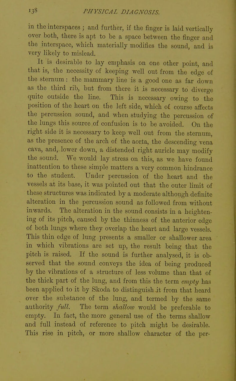 in the interspaces ; and further, if the finger is laid vertically over both, there is apt to be a space between the finger and the interspace, which materially modifies the sound, and is very likely to mislead. It is desirable to lay emphasis on one other point, and that is, the necessity of keeping well out from the edge of the sternum: the mammary line is a good one as far down as the third rib, but from there it is necessary to diverge quite outside the line. This is necessary owing to the position of the heart on the left side, which of course affects the percussion sound, and when studying the percussion of the lungs this source of confusion is to be avoided. On the right side it is necessary to keep well out from the sternum, as the presence of the arch of the aorta, the descending vena cava, and, lower down, a distended right auricle may modify the sound. We would lay stress on this, as we have found inattention to these simple matters a very common hindrance to the student. Under percussion of the heart and the vessels at its base, it was pointed out that the outer limit of these structures was indicated by a moderate although definite alteration in the percussion sound as followed from without inwards. The alteration in the sound consists in a heighten- ing of its pitch, caused by the thinness of the anterior edge of both lungs where they overlap the heart and large vessels. This thin edge of lung presents a smaller or shallower area in which vibrations are set up, the result being that the pitch is raised. If the sound is further analysed, it is ob- served that the sound conveys the idea of being produced by the vibrations of a structure of less volume than that of the thick part of the lung, and from this the term empty has been applied to it by Skoda to distinguish it from that heard over the substance of the lung, and termed by the same authority full. The term shallow would be preferable to empty. In fact, the more general use of the terms shallow and full instead of reference to pitch might be desirable. This rise in pitch, or more shallow character of the per-