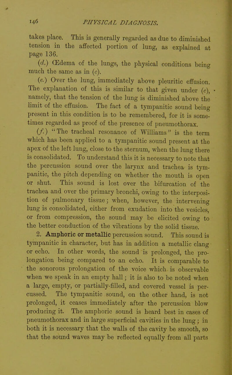 takes place. This is generally regarded as due to diminished tension in the affected portion of lung, as explained at page 136. id) CEdema of the lungs, the physical conditions being much the same as in (c). (e.) Over the lung, immediately above pleuritic effusion. The explanation of this is similar to that given under (c), namely, that the tension of the lung is diminished above the limit of the effusion. The fact of a tympanitic sound being present in this condition is to be remembered, for it is some- times regarded as proof of the presence of pneumothorax. (/.) The tracheal resonance of Williams is the term which has been applied to a tympanitic sound present at the apex of the left lung, close to the sternum, when the lung there is consolidated. To understand this it is necessary to note that the percussion sound over the larynx and trachea is tym- panitic, the pitch depending on whether the mouth is open or shut. This sound is lost over the bifurcation of the trachea and over the primary bronchi, owing to the interposi- tion of pulmonary tissue; when, however, the intervening lung is consolidated, either from exudation into the vesicles, or from compression, the sound may be elicited owing to the better conduction of the vibrations by the solid tissue. 2. Amphoric or metallic percussion sound. This sound is tympanitic in character, but has in addition a metallic clang or echo. In other words, the sound is prolonged, the pro- longation being compared to an echo. It is comparable to the sonorous prolongation of the voice which is observable when we speak in an empty hall; it is also to be noted when a large, empty, or partially-filled, and covered vessel is per- cussed. The tympanitic sound, on the other hand, is not prolonged, it ceases immediately after the percussion blow producing it. The amphoric sound is heard best in cases of pneumothorax and in large superficial cavities in the lung; in both it is necessary that the walls of the cavity be smooth, so that the sound waves may be reflected equally from all parts