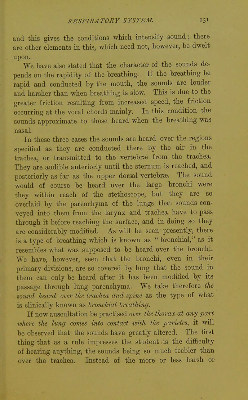 and this gives the conditions which intensify sound; there are other elements in this, which need not, however, be dwelt upon. We have also stated that the character of the sounds de- pends on the rapidity of the breathing. If the breathing be rapid and conducted by the mouth, the sounds are louder and harsher than when breathing is slow. This is due to the greater friction resulting from increased speed, the friction occurring at the vocal chords mainly. In this condition the sounds approximate to those heard when the breathing was nasal. In these three cases the sounds are heard over the regions specified as they are conducted there by the air in the trachea, or transmitted to the vertebrae from the trachea. They are audible anteriorly until the sternum is reached, and posteriorly as far as the upper dorsal vertebrae. The sound would of course be heard over the large bronchi were they within reach of the stethoscope, but they are so overlaid by the parenchyma of the lungs that sounds con- veyed into them from the larynx and trachea have to pass through it before reaching the surface, and in doing so they are considerably modified. As will be seen presently, there is a type of breathing which is known as bronchial, as it resembles what was supposed to be heard over the bronchi. We have, however, seen that the bronchi, even in their primary divisions, are so covered by lung that the sound in them can only be heard after it has been modified by its passage through lung parenchyma. We take therefore the sound heard, over the trachea and spine as the type of what is clinically known as bronchial breathing. If now auscultation be practised over the thorax at any part where the lung comes into contact with the parietes, it will be observed that the sounds have greatly altered. The first thing that as a rule impresses the student is the difiiculty of hearing anything, the sounds being so much feebler than over the trachea. Instead of the more or less harsh or