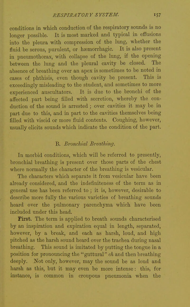 conditions in which conduction of the respiratory sounds is no longer possible. It is most marked and typical in effusions into the pleura with compression of the lung, whether the fluid be serous, purulent, or hsemorrhagic. It is also present in pneumothorax, with collapse of the lung, if the opening between the lung and the pleural cavity be closed. The absence of breathing over an apex is sometimes to be noted in cases of phthisis, even though cavity be present. This is exceedingly misleading to the student, and sometimes to more experienced auscultators. It is due to the bronchi of the affected part being filled with secretion, whereby the con- duction of the sound is arrested; over cavities it may be in part due to this, and in part to the cavities themselves being filled with viscid or more fluid contents. Coughing, however, usually elicits sounds which indicate the condition of the part. B. Bronchial Breathing. In morbid conditions, which will be referred to presently, bronchial breathing is present over those parts of the chest where normally the character of the breathing is vesicular. The characters which separate it from vesicular have been already considered, and the indefiniteness of the term as in general use has been referred to ; it is, however, desirable to describe more fully the various varieties of breathing sounds heard over the pulmonary parenchyma which have been included under this head. First. The term is applied to breath sounds characterised by an inspiration and expiration equal in length, separated, however, by a break, and each as harsh, loud, and high pitched as the harsh sound heard over the trachea during nasal breathing. This sound is imitated by putting the tongue in a position for pronouncing the guttural ck and then breathing deeply. Not only, however, may the sound be as loud and harsh as this, but it may even be more intense: this, for instance, is common in croupous pneumonia when the
