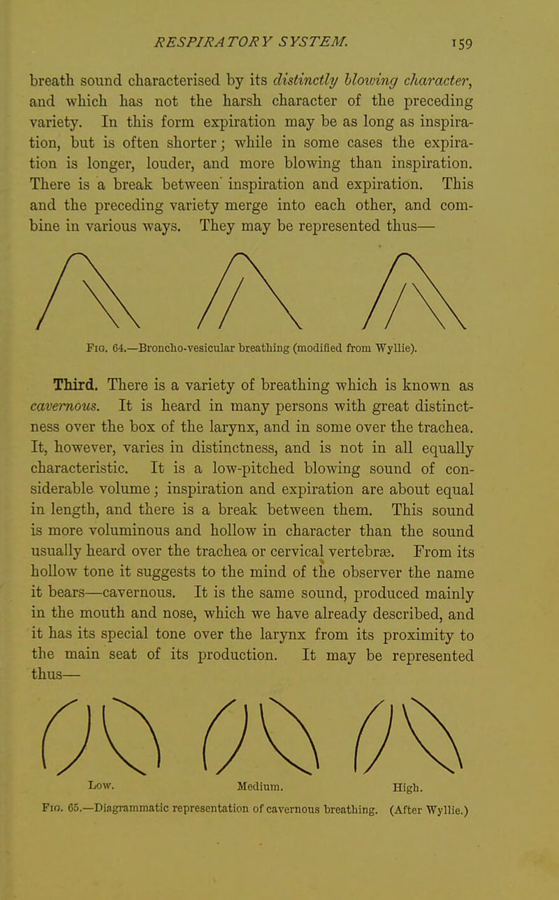 breath sound characterised by its distinctly blowing character, and which has not the harsh character of the preceding variety. In this form expiration may be as long as inspira- tion, but is often shorter; while in some cases the expira- tion is longer, louder, and more blowing than inspiration. There is a break between' inspiration and expiration. This and the preceding variety merge into each other, and com- bine in various ways. They may be represented thus— Fig. 64.—Broncho-vesicular breathing (modified from Wyllie). Third. There is a variety of breathing which is known as cavernous. It is heard in many persons with great distinct- ness over the box of the larynx, and in some over the trachea. It, however, varies in distinctness, and is not in all equally characteristic. It is a low-pitched blowing sound of con- siderable volume; inspiration and expiration are about equal in length, and there is a break between them. This sound is more voluminous and hollow in character than the sound usually heard over the trachea or cervical vertebrte. From its hollow tone it suggests to the mind of the observer the name it bears—cavernous. It is the same sound, produced mainly in the mouth and nose, which we have already described, and it has its special tone over the larynx from its proximity to the main seat of its production. It may be represented thus— Low. Medium. High. Fio. 65.—Diagrammatic representation of cavernous breatliing. (After Wyllie.)