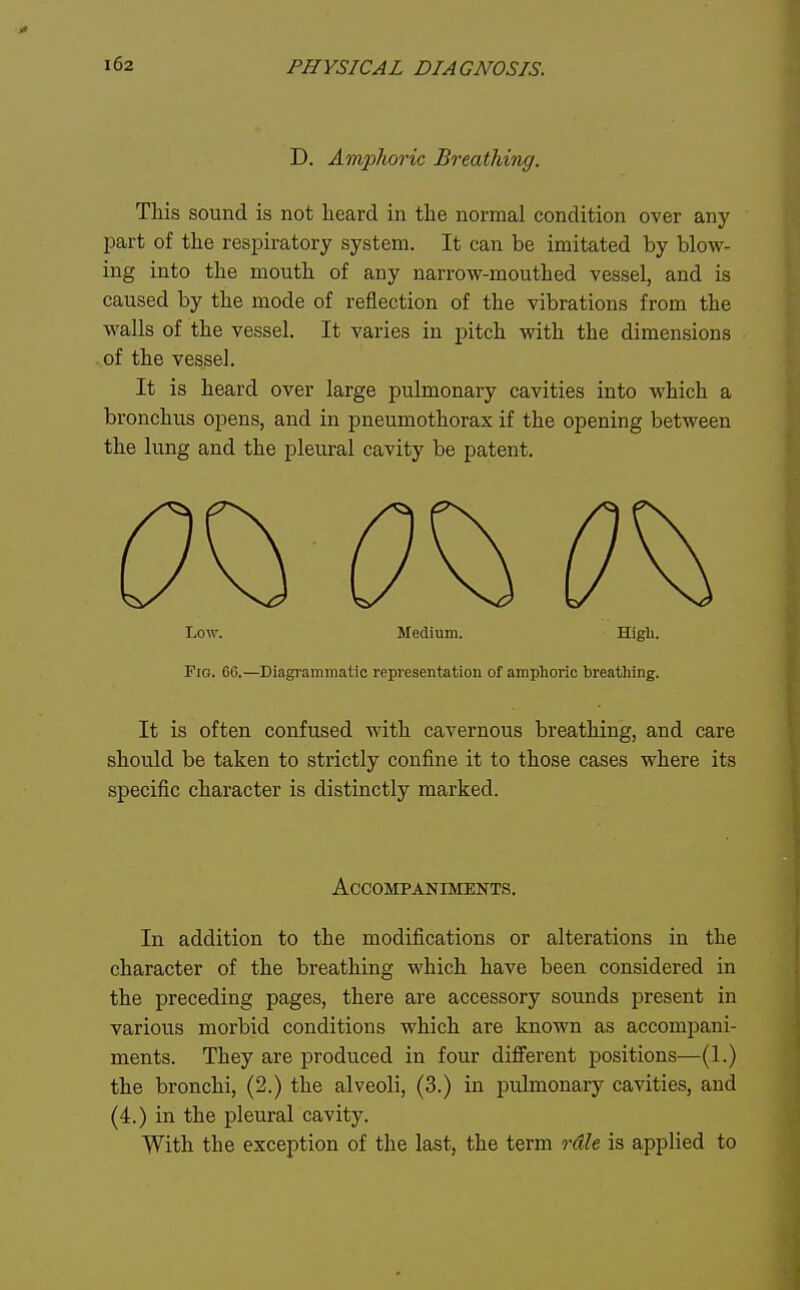 D. Amphoric Breathing. This sound is not heard in the normal condition over any part of the resjDiratory system. It can be imitated by blow- ing into the mouth of any narrow-mouthed vessel, and is caused by the mode of reflection of the vibrations from the walls of the vessel. It varies in pitch with the dimensions of the vessel. It is heard over large pulmonary cavities into which a bronchus opens, and in pneumothorax if the opening between the lung and the pleural cavity be patent. Low. Medium. Higli. Fig. 66.—Diagrammatic representation of amplioric breathing. It is often confused with cavernous breathing, and care should be taken to strictly confine it to those cases where its specific character is distinctly marked. Accompaniments. In addition to the modifications or alterations in the character of the breathing which have been considered in the preceding pages, there are accessory sounds present in various morbid conditions which are known as accompani- ments. They are produced in four different positions—(1.) the bronchi, (2.) the alveoli, (3.) in pulmonary cavities, and (4.) in the pleural cavity. With the exception of the last, the term rdle is applied to