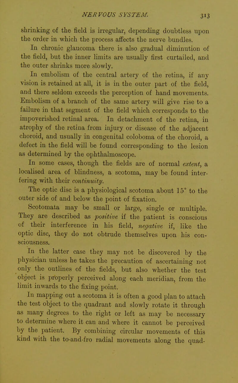 shrinking of the field is irregular, depending doubtless upon the order in which the process affects the nerve bundles. In chronic glaucoma there is also gradual diminution of the field, but the inner limits are usually first curtailed, and the outer shrinks more slowly. In embolism of the central artery of the retina, if any vision is retained at all, it is in the outer part of the field, and there seldom exceeds the perception of hand movements. Embolism of a branch of the same artery will give rise to a failiu-e in that segment of the field which corresponds to the impoverished retinal area. In detachment of the retina, in atrophy of the retina from injury or disease of the adjacent choroid, and usually in congenital coloboma of the choroid, a defect in the field will be found corresponding to the lesion as determined by the ophthalmoscope. In some cases, though the fields are of normal extent, a localised area of blindness, a scotoma, may be found inter- fering with their continuity. The optic disc is a physiological scotoma about 15° to the outer side of and below the point of fixation. Scotomata may be small or large, single or multiple. They are described as positive if the patient is conscious of their interference in his field, negative if, like the optic disc, they do not obtrude themselves upon his con- sciousness. In the latter case they may not be discovered by the physician unless he takes the precaution of ascertaining not only the outlines of the fields, but also whether the test object is properly perceived along each meridian, from the limit inwards to the fixing point. In mapping out a scotoma it is often a good plan to attach the test object to the quadrant and slowly rotate it through as many degrees to the right or left as may be necessary to determine where it can and where it cannot be perceived by the patient. By combining circular movements of this kind with the to-and-fro radial movements along the quad-