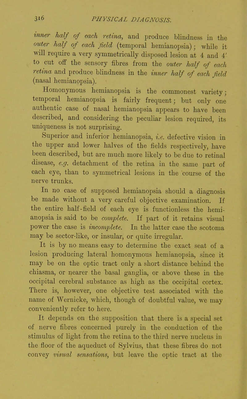 inner half of each retina, and produce blindness in the outer half of each field (temporal hemianopsia); while it will require a very symmetrically disposed lesion at 4 and 4' to cut off the sensory fibres from the outer lialf of each retina and produce blindness in the inner half of each field (nasal hemianopsia). Homonymous hemianopsia is the commonest variety; temporal hemianopsia is fairly frequent; but only one authentic case of nasal hemianopsia appears to have been described, and considering the peculiar lesion required, its uniqueness is not surprising. Superior and inferior hemianopsia, i.e. defective vision in the upper and lower halves of the fields respectively, have been described, but are much more likely to be due to retinal disease, e.g. detachment of the retina in the same part of each eye, than to symmetrical lesions in the course of the nerve trunks. In no case of sujjposed hemianopsia should a diagnosis be made without a very careful objective examination. If the entire half-field of each eye is fimctionless the hemi- anopsia is said to be complete. If part of it retains visual power the case is incomplete. In the latter case the scotoma may be sector-like, or insular, or quite irregular. It is by no means easy to determine the exact seat of a lesion producing lateral homonymous hemianopsia, since it may be on the optic tract only a short distance behind the chiasma, or nearer the basal ganglia, or above these in the occipital cerebral substance as high as the occipital cortex. There is, however, one objective test associated with the name of Wernicke, which, though of doubtful value, we may conveniently refer to here. It depends on the sujjposition that there is a special set of nerve fibres concerned purely in the conduction of the stimulus of light from the retina to the third nerve nucleus in the floor of the aqueduct of Sylvius, that these fibres do not convey visual sensations, but leave the oi^tic tract at the