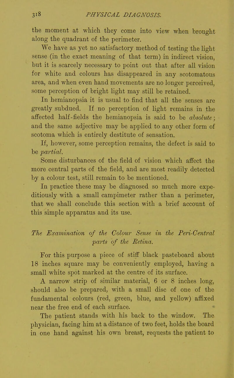 the moment at -which they come into view when brought along the quadrant of the perimeter. We have as yet no satisfactory method of testing the light sense (in the exact meaning of that term) in indirect vision, but it is scarcely necessary to point out that after all vision for white and colours has disappeared in any scotomatous area, and when even hand movements are no longer perceived, some perception of bright light may still be retained. In hemianopsia it is usual to find that all the senses are greatly subdued. If no perception of light remains in the affected half-fields the hemianopsia is said to be absolute; and the same adjective may be applied to any other form of scotoma which is entirely destitute of sensation. If, however, some perception remains, the defect is said to be partial. Some disturbances of the field of vision which afi'ect the more central parts of the field, and are most readily detected by a colour test, still remain to be mentioned. In practice these may be diagnosed so much more expe- ditiously with a small campimeter rather than a perimeter, that we shall conclude this section with a brief account of this simple apparatus and its use. The Examination of the Colour Sense in the Peri-Central 23arts of the Retina. For this purpose a piece of stiff black pasteboard about 18 inches square may be conveniently employed, having a small white spot marked at the centre of its surface. A narrow strip of similar material, 6 or 8 inches long, should also be prepared, with a small disc of one of the fundamental colours (red, green, blue, and yellow) affixed near the free end of each surface. The patient stands with his back to the window. The physician, facing him at a distance of two feet, holds the board in one hand against his own breast, requests the patient to