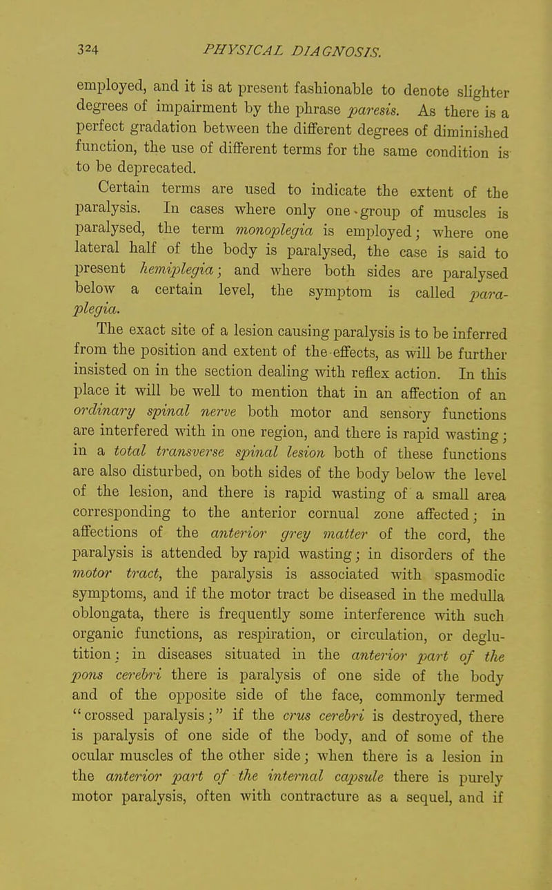 employed, and it is at present fashionable to denote slighter degrees of impairment by the phrase paresis. As there is a perfect gradation between the different degrees of diminished function, the use of different terms for the same condition is to be deprecated. Certain terms are used to indicate the extent of the paralysis. In cases where only one • group of muscles is paralysed, the term mono'plegia is employed; where one lateral half of the body is paralysed, the case is said to present hemiplegia; and where both sides are paralysed below a certain level, the symptom is called para- plegia. The exact site of a lesion causing paralysis is to be inferred from the position and extent of the effects, as will be further insisted on in the section dealing with reflex action. In this place it will be well to mention that in an affection of an ordinary spinal nerve both motor and sensory functions are interfered with in one region, and there is rapid wasting; in a total transverse spinal lesion both of these functions are also disturbed, on both sides of the body below the level of the lesion, and there is rapid wasting of a small area, corresponding to the anterior cornual zone affected; in affections of the anterior grey matter of the cord, the paralysis is attended by rapid wasting; in disorders of the motor tract, the paralysis is associated with spasmodic symptoms, and if the motor tract be diseased in the medulla oblongata, there is frequently some interference with such organic functions, as respiration, or circulation, or deglu- tition ; in diseases situated in the anterior part of the po7is cerebri there is paralysis of one side of the body and of the opposite side of the face, commonly termed crossed paralysis; if the crus cerebri is destroyed, there is paralysis of one side of the body, and of some of the ocular muscles of the other side; when there is a lesion in the anterior p)art of the internal ca2ysule there is purely motor paralysis, often with contracture as a sequel, and if