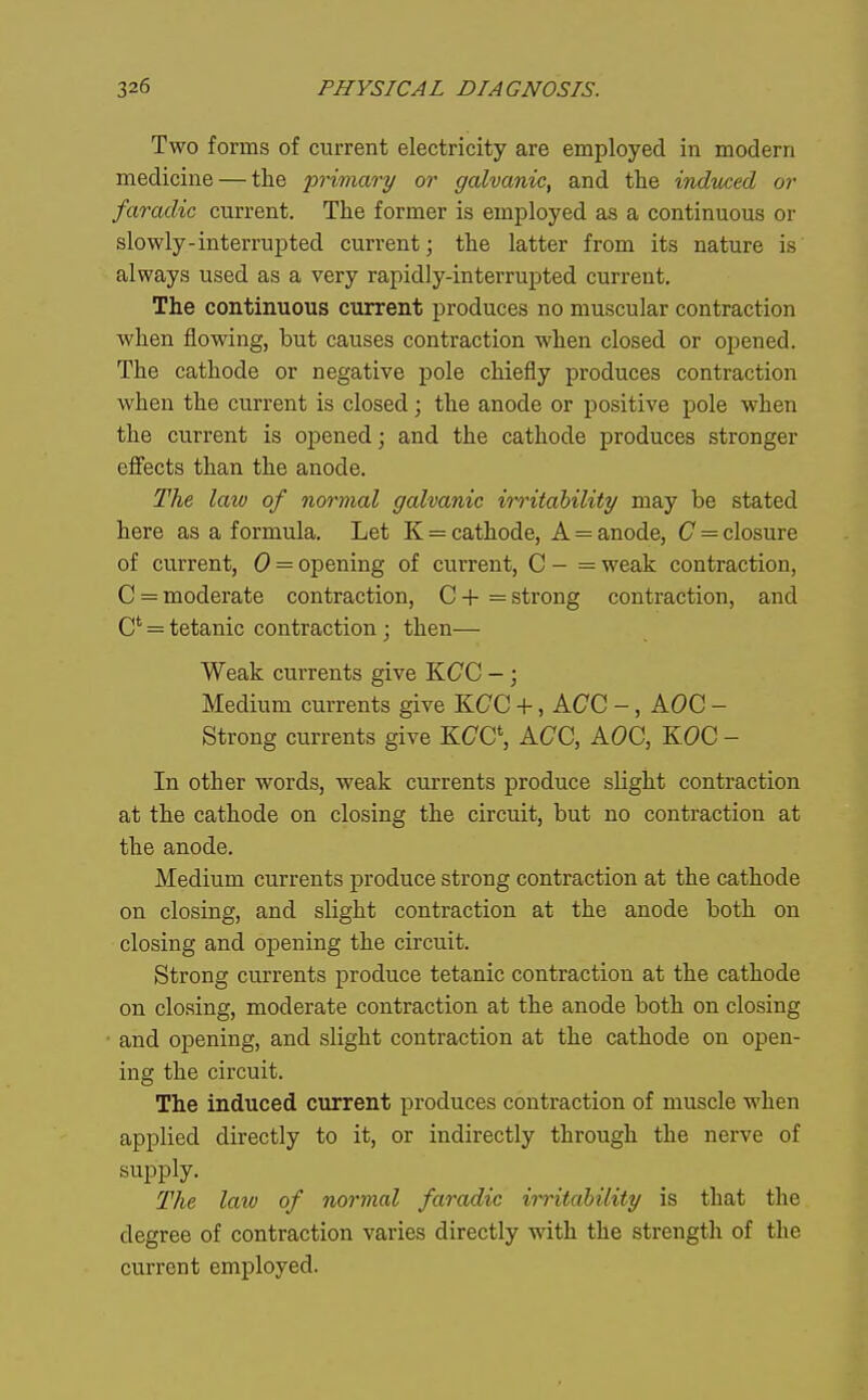 Two forms of current electricity are employed in modern medicine — the -primary or galvanic, and the indicced or faradic current. The former is employed as a continuous or slowly-interrupted current; the latter from its nature is always used as a very rapidly-interrupted current. The continuous current produces no muscular contraction when flowing, but causes contraction when closed or opened. The cathode or negative pole chiefly produces contraction when the current is closed; the anode or positive pole when the current is opened; and the cathode produces stronger efi'ects than the anode. The law of normal galvanic irritability may be stated here as a formula. Let K = cathode, A = anode, C = closure of current, 0 = opening of current, C - = weak contraction, C = moderate contraction, C -i- = strong contraction, and C = tetanic contraction; then— Weak currents give KCC -; Medium currents give KCC +, ACC -, AOC - Strong currents give KCG\ ACC, ACC, KCC - In other words, weak currents produce sUght contraction at the cathode on closing the circuit, but no contraction at the anode. Medium currents produce strong contraction at the cathode on closing, and slight contraction at the anode both on closing and opening the circuit. Strong currents produce tetanic contraction at the cathode on closing, moderate contraction at the anode both on closing and opening, and slight contraction at the cathode on open- ing the circuit. The induced current produces contraction of muscle when applied directly to it, or indirectly through the nerve of supply. The km of normal faradic irritability is that the degree of contraction varies directly with the strength of the current employed.