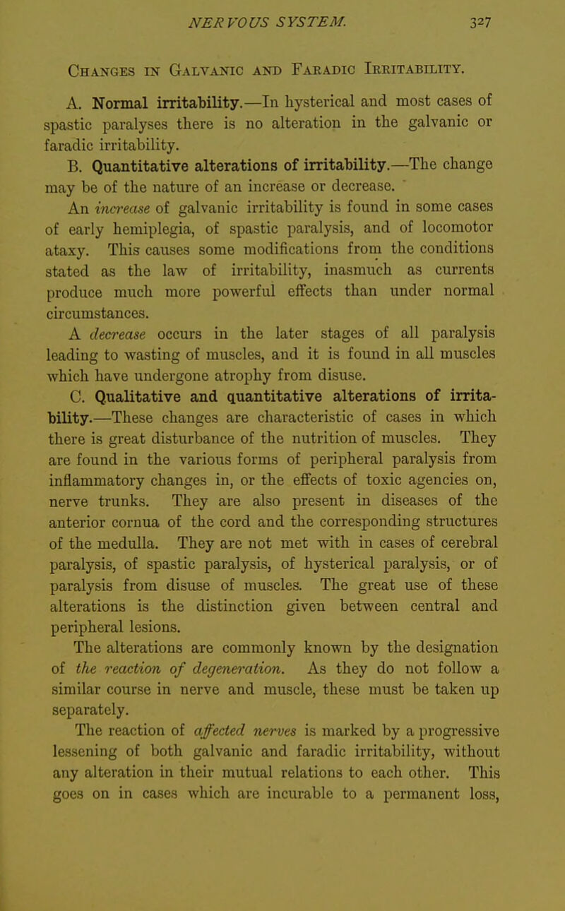 Changes m Galvanic and Faeadic Ieritability. A. Normal irritability.—In hysterical and most cases of spastic paralyses there is no alteration in the galvanic or faradic irritability. B. Quantitative alterations of irritability.—The change may be of the nature of an increase or decrease. An ina'case of galvanic irritability is found in some cases of early hemiplegia, of spastic paralysis, and of locomotor ataxy. This causes some modifications from the conditions stated as the law of irritability, inasmuch as currents produce much more powerful effects than under normal circumstances. A decrease occurs in the later stages of all paralysis leading to wasting of muscles, and it is found in all muscles which have undergone atrophy from disuse. C. Qualitative and quantitative alterations of irrita- bility.—These changes are characteristic of cases in which there is great disturbance of the nutrition of muscles. They are found in the various forms of peripheral paralysis from inflammatory changes in, or the effects of toxic agencies on, nerve trunks. They are also present in diseases of the anterior cornua of the cord and the corresponding structures of the medulla. They are not met with in cases of cerebral paralysis, of spastic paralysis, of hysterical paralysis, or of paralysis from disuse of muscles. The great use of these alterations is the distinction given between central and peripheral lesions. The alterations are commonly known by the designation of the reaction of degeneration. As they do not follow a similar course in nerve and muscle, these must be taken up separately. The reaction of affected nerves is marked by a progressive lessening of both galvanic and faradic irritability, without any alteration in their mutual relations to each other. This goes on in cases which are incurable to a permanent loss,