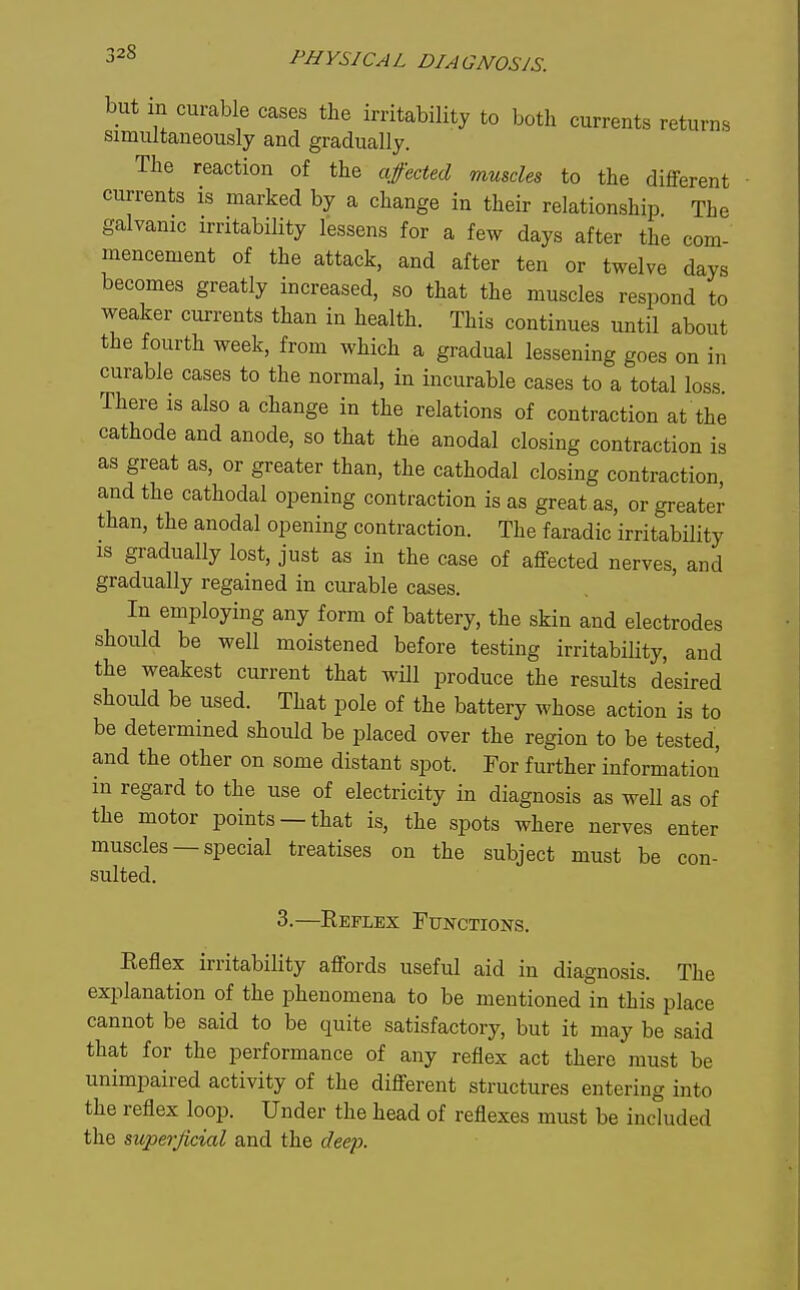 but in curable cases the irritability to both currents returns simultaneously and gradually. The reaction of the affected muscles to the different currents is marked by a change in their relationship The galvanic irritability lessens for a few days after the com- mencement of the attack, and after ten or twelve days becomes greatly increased, so that the muscles respond to weaker currents than in health. This continues until about the fourth week, from which a gradual lessening goes on in curable cases to the normal, in incurable cases to a total loss. There is also a change in the relations of contraction at the cathode and anode, so that the anodal closing contraction is as great as, or greater than, the cathodal closing contraction, and the cathodal opening contraction is as great as, or greater than, the anodal opening contraction. The faradic irritabUity IS gradually lost, just as in the case of affected nerves, and gradually regained in curable cases. In employing any form of battery, the skin and electrodes should be well moistened before testing irritability, and the weakest current that will produce the results desired should be used. That pole of the battery whose action is to be determined should be placed over the region to be tested, and the other on some distant spot. For further information m regard to the use of electricity in diagnosis as well as of the motor points —that is, the spots where nerves enter muscles — special treatises on the subject must be con- sulted. 3.—Keflex Functions. Keflex irritability affords useful aid in diagnosis. The explanation of the phenomena to be mentioned in this place cannot be said to be quite satisfactory, but it may be said that for the performance of any reflex act there must be unimpaired activity of the different structures entering into the reflex loop. Under the head of reflexes must be included the superficial and the deep.