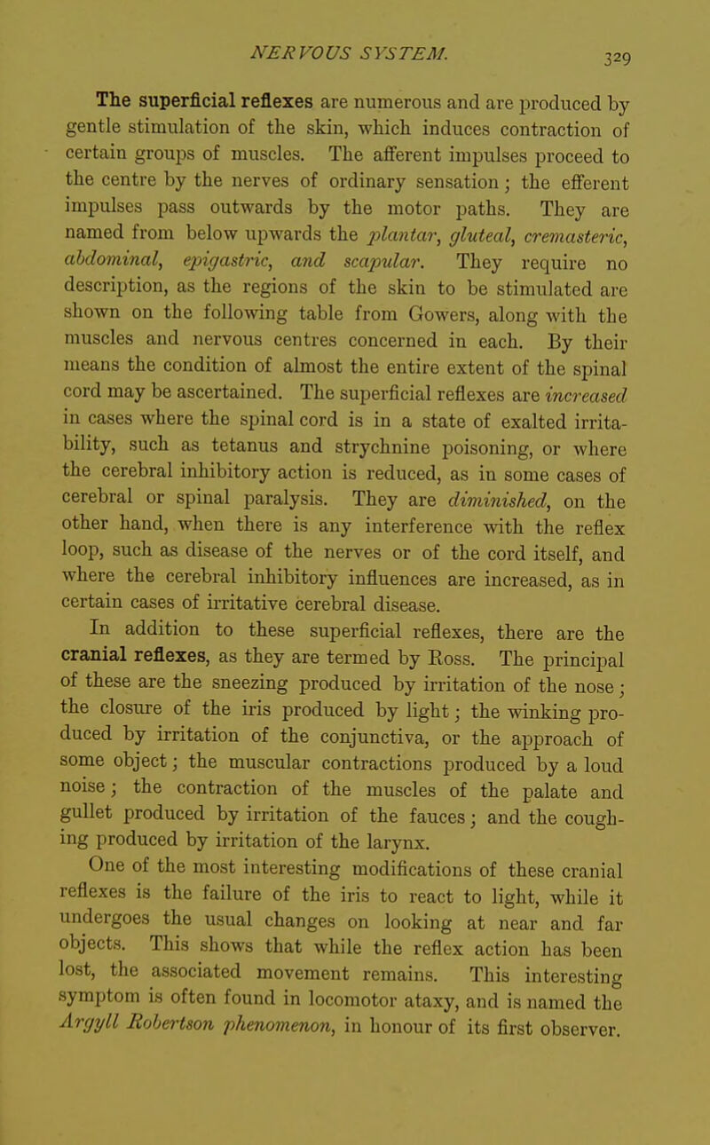 The superficial reflexes are numerous and are produced by- gentle stimulation of the skin, which induces contraction of certain groups of muscles. The afferent impulses proceed to the centre by the nerves of ordinary sensation; the efferent impulses pass outwards by the motor paths. They are named from below upwards the x>^<^ntm\ gluteal, cremasteric, cMominal, epigastric, and scapular. They require no description, as the regions of the skin to be stimulated are shown on the following table from Gowers, along with the muscles and nervous centres concerned in each. By their means the condition of almost the entire extent of the spinal cord may be ascertained. The superficial reflexes are increased in cases where the spinal cord is in a state of exalted irrita- bility, such as tetanus and strychnine poisoning, or where the cerebral inhibitory action is reduced, as in some cases of cerebral or spinal paralysis. They are diminished, on the other hand, when there is any interference with the reflex loop, such as disease of the nerves or of the cord itself, and where the cerebral inhibitory influences are increased, as in certain cases of irritative cerebral disease. In addition to these superficial reflexes, there are the cranial reflexes, as they are termed by Boss. The principal of these are the sneezing produced by irritation of the nose; the closure of the iris produced by light; the winking pro- duced by irritation of the conjunctiva, or the approach of some object; the muscular contractions produced by a loud noise; the contraction of the muscles of the palate and gullet produced by irritation of the fauces; and the cough- ing produced by irritation of the larynx. One of the most interesting modifications of these cranial reflexes is the failure of the iris to react to light, while it undergoes the usual changes on looking at near and far objects. This shows that while the reflex action has been lost, the associated movement remains. This interesting symptom is often found in locomotor ataxy, and is named the Argyll Robertson phenomenon, in honour of its first observer.