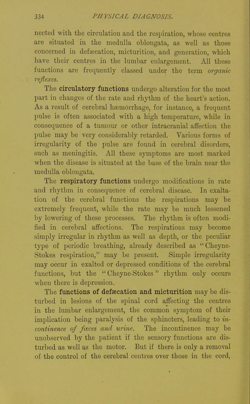 nected witli the circulation and the respiration, whose centres are situated in the medulla oblongata, as well as those concerned in deftEcation, micturition, and generation, which have their centres in the lumbar enlargement. All these functions are frequently classed under the term organic reflexes. The circulatory functions undergo alteration for the most part in changes of the rate and rhythm of the heart's action. As a result of cerebral haemorrhage, for instance, a frequent pulse is often associated with a high temperature, while in consequence of a tumour or other intracranial affection the pulse may be very considerably retarded. Various forms of irregularity of the pulse are found in cerebral disorders, such as meningitis. All these symptoms are most marked when the disease is situated at the base of the brain near the medulla oblongata. The respiratory functions undergo modifications in rate and rhythm in consequence of cerebral disease. In exalta- tion of the cerebral functions the respirations may be extremely frequent, while the rate may be much lessened by lowering of these processes. The rhythm is often modi- fied in cerebral affections. The respirations may become simply irregular in rhythm as well as depth, or the peculiar type of periodic breathing, already described as  Cheyne- Stokes respiration, may be present. Simple irregularity may occur in exalted of depressed conditions of the cerebral functions, but the  Cheyne-Stokes rhythm only occurs when there is depression. The functions of defsecation and micturition may be dis- turbed in lesions of the spinal cord affecting the centres in the lumbar enlargement, the common symptom of their implication being paralysis of the sphincters, leading to in- continence of fceces and urine. The incontinence may be unobserved by the patient if the sensory functions are dis- turbed as well as the motor. But if there is only a removal of the control of the cerebral centres over those in the cord,