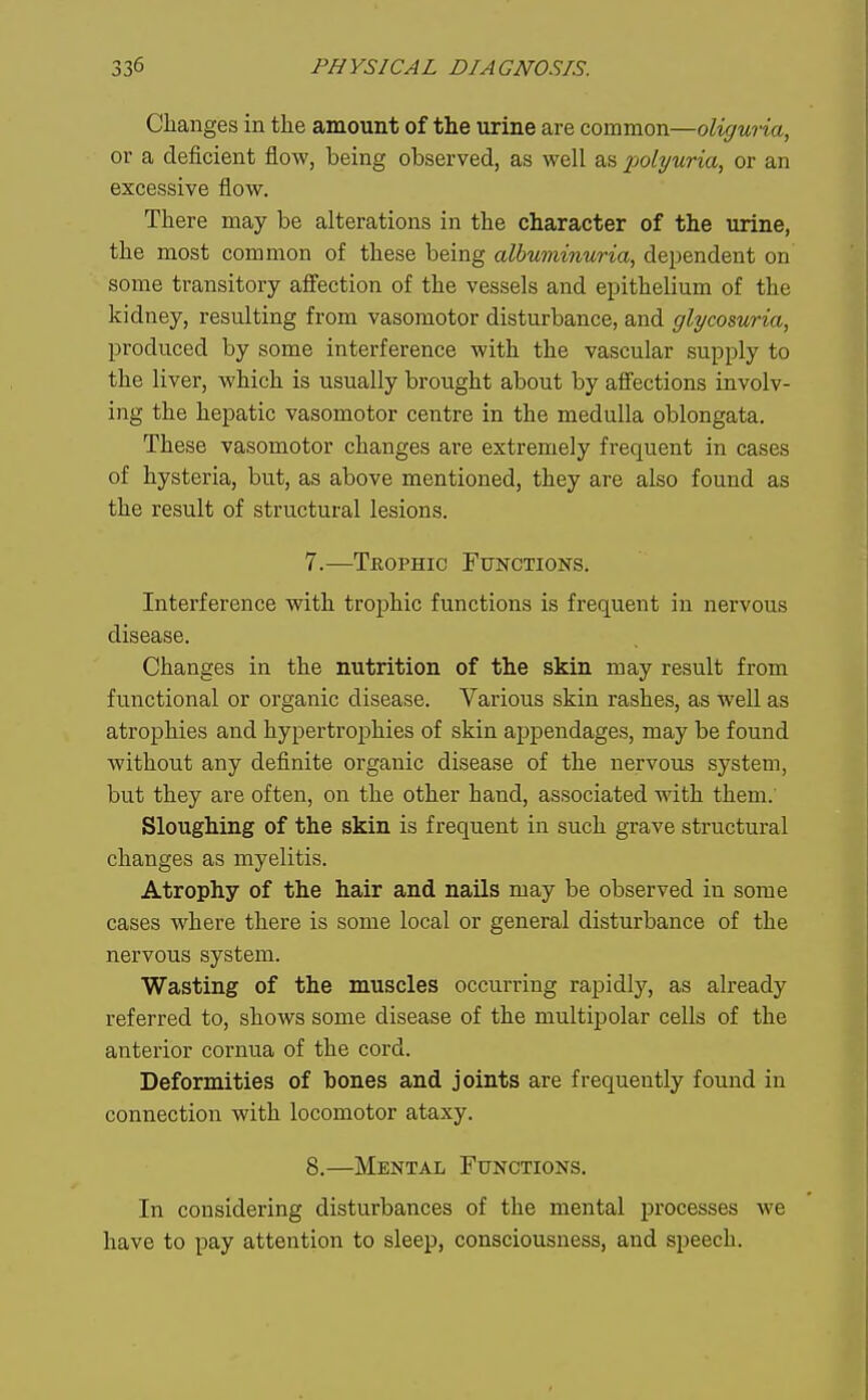 Changes in the amount of the urine are common—oliguria, or a deficient flow, being observed, as well as x>olyuria, or an excessive flow. There may be alterations in the character of the urine, the most common of these being albuminuria, dependent on some transitory affection of the vessels and epithelium of the kidney, resulting from vasomotor disturbance, and glycosuria, produced by some interference with the vascular supply to the liver, which is usually brought about by affections involv- ing the hepatic vasomotor centre in the medulla oblongata. These vasomotor changes are extremely frequent in cases of hysteria, but, as above mentioned, they are also found as the result of structural lesions. 7. —Tbophic Functions. Interference with trophic functions is frequent in nervous disease. Changes in the nutrition of the skin may result from functional or organic disease. Various skin rashes, as well as atrophies and hypertrophies of skin appendages, may be found without any definite organic disease of the nervous system, but they are often, on the other hand, associated with them.' Sloughing of the skin is frequent in such grave structural changes as myelitis. Atrophy of the hair and nails may be observed in some cases where there is some local or general disturbance of the nervous system. Wasting of the muscles occurring rapidly, as already referred to, shows some disease of the multipolar cells of the anterior cornua of the cord. Deformities of bones and joints are frequently found in connection with locomotor ataxy. 8. —Mental Functions. In considering disturbances of the mental processes we have to pay attention to sleep, consciousness, and speech.