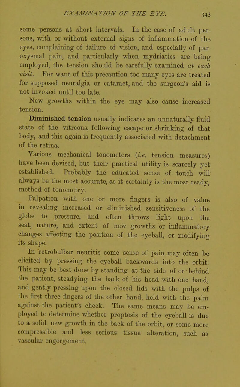 some persons at short intervals. In the case of adult per- sons, with or without external signs of inflammation of the eyes, complaining of failure of vision, and especially of joar- oxysmal pain, and particularly when mydriatics are being employed, the tension should be carefully examined at each visit. For want of this precaution too many eyes are treated for supposed neuralgia or cataract, and the surgeon's aid is not invoked until too late. New growths within the eye may also cause increased tension. Diminished tension usually indicates an unnaturally fluid state of the vitreous, following escape or shrinking of that body, and this again is frequently associated with detachment of the retina. Various mechanical tonometers {i.e. tension measures) have been devised, but their practical utility is scarcely yet established. Probably the educated sense of touch will always be the most accurate, as it certainly is the most ready, method of tonometry. Palpation with one or more flngers is also of value in revealing increased or diminished sensitiveness of the globe to pressure, and often throws light upon the seat, nature, and extent of new growths or inflammatory changes affecting the position of the eyeball, or modifying its shape. In retrobulbar neuritis some sense of pain may often be elicited by pressing the eyeball backwards into the orbit. This may be best done by standing at the side of or-behind the patient, steadying the back of his head with one hand, and gently pressing upon the closed lids with the pulps of the first three fingers of the other hand, held vdth the palm against the patient's cheek. The same means may be em- ployed to determine whether proptosis of the eyeball is due to a solid new growth in the back of the orbit, or some more compressible and less serious tissue alteration, such as vascular engorgement.