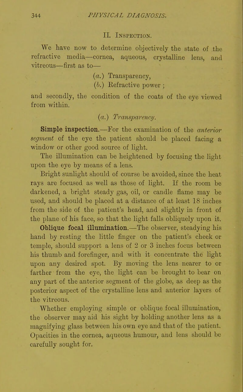 II. Inspection. We have now to determine objectively the state of the refractive media—cornea, aqueous, crystalline lens, and vitreous—first as to— (a.) Transparency, (6.) Kefractive power; and secondly, the condition of the coats of the eye viewed from within. (a.) Transparency. Simple inspection.—For the examination of the anterior segment of the eye the patient should be placed facing a window or other good source of light. The illumination can be heightened by focusing the light upon the eye by means of a lens. Bright sunlight should of course be avoided, since the heat rays are focused as well as those of light. If the room be darkened, a bright steady gas, oil, or candle flame may be used, and should be placed at a distance of at least 18 inches from the side of the patient's head, and slightly in front of the plane of his face, so that the light falls obliquely upon it. Oblique focal illumination.—The observer, steadying his hand by resting the little finger on the patient's cheek or temple, should support a lens of 2 or 3 inches focus between his thumb and forefinger, and with it concentrate the light upon any desired spot. By moving the lens nearer to or farther from the eye, the light can be brought to bear on any part of the anterior segment of the globe, as deep as the posterior aspect of the crystalline lens and anterior layers of the vitreous. Whether employing simple or oblique focal illumination, the observer may aid his sight by holding another lens as a magnifying glass between his own eye and that of the patient. Opacities in the cornea, aqueous humour, and lens should be carefully sought for.