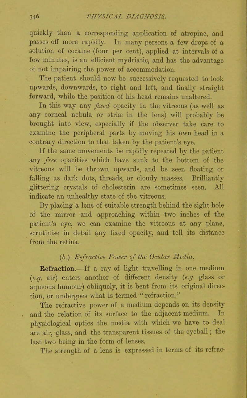 quickly than a corresponding application of atropine, and passes off more rapidly. In naany persons a few drops of a solution of cocaine (four per cent), applied at intervals of a few minutes, is an efficient mydriatic, and has the advantage of not impairing the power of accommodation. The patient should now be successively requested to look upwards, dovrawards, to right and left, and finally straight forward, while the position of his head remains unaltered. In this way any fixed opacity in the vitreous (as well as any corneal nebula or striae in the lens) will probably be brought into view, especially if the observer take care to examine the i^eripheral parts by moving his own head in a contrary direction to that taken by the patient's eye. If the same movements be rapidly repeated by the patient any free opacities which have sunk to the bottom of the vitreous will be thrown upwards, and be seen floating or falling as dark dots, threads, or cloudy masses. Brilliantly glittering crystals of cholesterin are sometimes seen. All indicate an unhealthy state of the vitreous. By placing a lens of suitable strength behind the sight-hole of the mirror and approaching within two inches of the patient's eye, we can examine the vitreous at any plane, scrutinise in detail any fixed opacity, and tell its distance from the retina. (h.) Refractive Power of the Ocular Media. Refraction.—If a ray of light travelling in one medium {e.g. air) enters another of different density (e.g. glass or aqueous humour) obliquely, it is bent from its original direc- tion, or undergoes what is termed  refraction. The refractive power of a medium depends on its density and the relation of its surface to the adjacent medium. In physiological optics the media vdth which we have to deal are air, glass, and the transparent tissues of the eyeball; the last two being in the form of lenses. The strength of a lens is expressed in terms of its refrac-