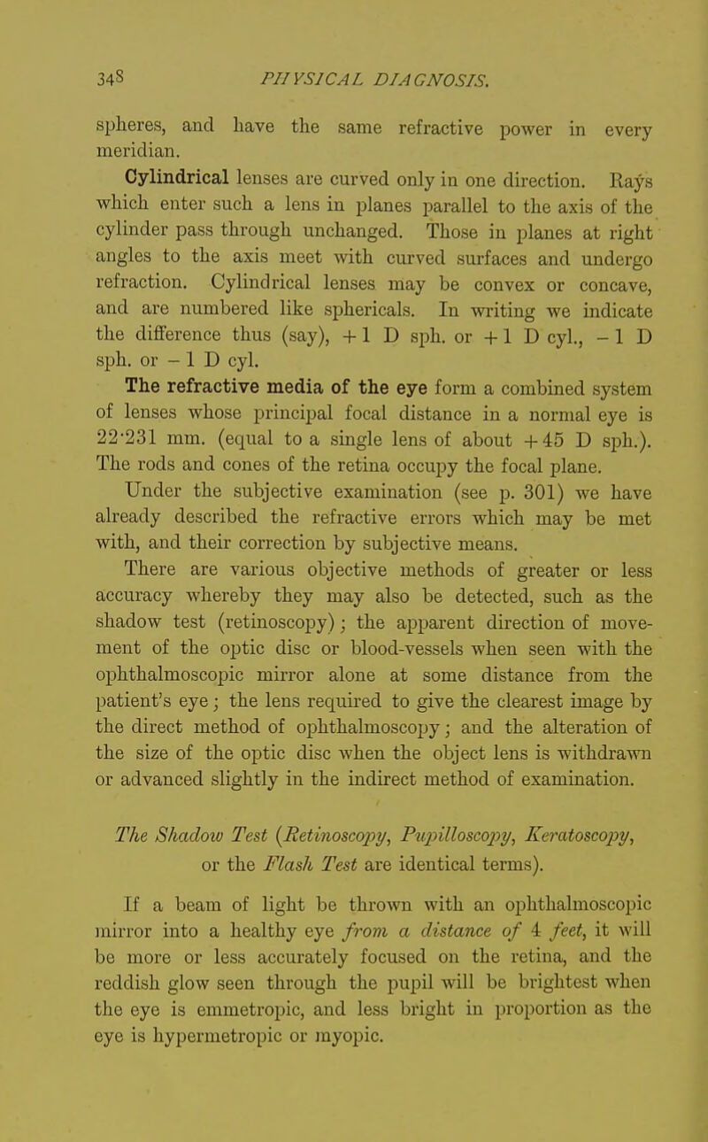 spheres, and have the same refractive power in every meridian. Cylindrical lenses are curved only in one direction. Rays which enter such a lens in planes parallel to the axis of the cylinder pass through unchanged. Those in planes at right angles to the axis meet with curved surfaces and undergo refraction. Cylindrical lenses may be convex or concave, and are numbered like sphericals. In writing we indicate the difference thus (say), +1 D sph. or +1 D cyl., -ID sph. or - 1 D cyl. The refractive media of the eye form a combined system of lenses whose principal focal distance in a normal eye is 22-231 mm. (equal to a single lens of about +45 D sph.). The rods and cones of the retina occupy the focal plane. Under the subjective examination (see p. 301) we have already described the refractive errors which may be met with, and their correction by subjective means. There are various objective methods of greater or less accuracy whereby they may also be detected, such as the shadow test (retinoscopy); the apparent direction of move- ment of the optic disc or blood-vessels when seen with the ophthalmoscopic mirror alone at some distance from the patient's eye; the lens required to give the clearest image by the direct method of ophthalmoscopy; and the alteration of the size of the optic disc when the object lens is withdrawn or advanced slightly in the indirect method of examination. The Shadow Test {Retinoscopy, Pxipilloscopy, Keratoscopy, or the Flash Test are identical terms). If a beam of light be thrown with an ophthalmoscopic mirror into a healthy eye from a distance of 4 feet, it will be more or less accurately focused on the retina, and the reddish glow seen through the pupil will be brightest when the eye is emmetropic, and less bright in proportion as the eye is hypermetropic or myopic.