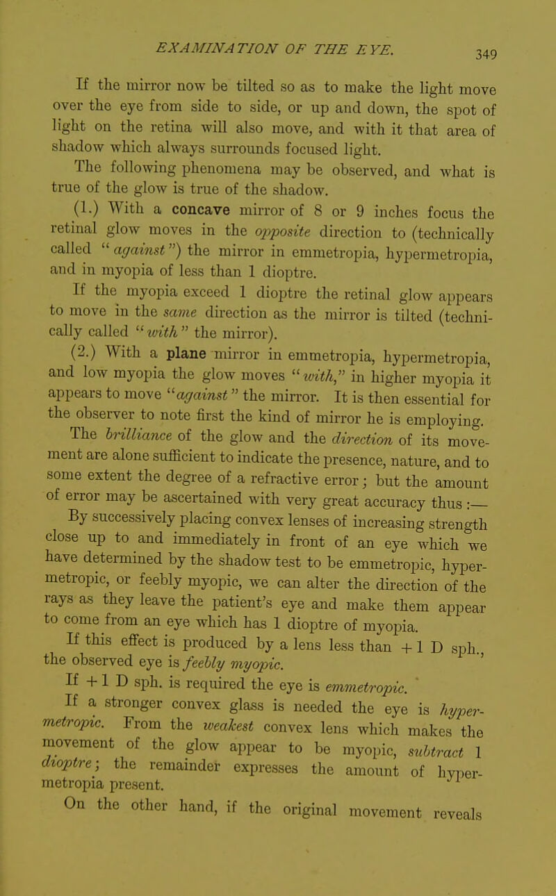 349 If the mirror now be tilted so as to make the light move over the eye from side to side, or up and down, the spot of light on the retina will also move, and with it that area of shadow which always surrounds focused light. The following phenomena may be observed, and what is true of the glow is true of the shadow. (1.) With a concave mirror of 8 or 9 inches focus the retinal glow moves in the opposite direction to (technically called  against) the mirror in emmetropia, hypermetropia, and in myopia of less than 1 dioptre. If the myopia exceed 1 dioptre the retinal glow appears to move in the same direction as the mirror is tilted (techni- cally called 'ivith the mirror). (2.) With a plane mirror in emmetropia, hypermetropia, and low myopia the glow moves luith, in higher myopia it appears to move ''against the mirror. It is then essential for the observer to note first the kind of mirror he is employing. The hnlliance of the glow and the direction of its move- ment are alone sufficient to indicate the presence, nature, and to some extent the degree of a refractive error; but the amount of error may be ascertained with very great accuracy thus :— By successively placing convex lenses of increasing strength close up to and immediately in front of an eye which we have determined by the shadow test to be emmetropic, hyper- metropic, or feebly myopic, we can alter the direction of the rays as they leave the patient's eye and make them appear to come from an eye which has 1 dioptre of myopia. If this effect is produced by a lens less than -|-1 D sph. the observed eye is, feebly myopic. ' If -H 1 D sph. is required the eye is emmetropic. ' If a stronger convex glass is needed the eye is Jiyper- metropic. From the weakest convex lens which makes the movement of the glow appear to be myopic, subtract 1 dioptre; the remainder expresses the amount of hyioer- metropia present. On the other hand, if the original movement reveals