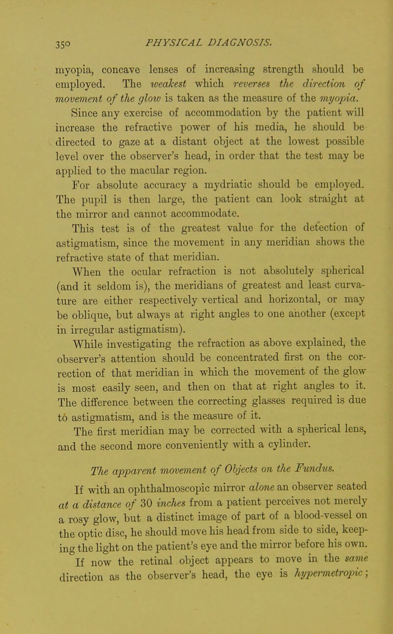 35° myopia, concave lenses of increasing strength should be employed. The weakest which reverses the direction of movement of the glow is taken as the measure of the myopia. Since any exercise of accommodation by the patient will increase the refractive power of his media, he should be directed to gaze at a distant object at the lowest possible level over the observer's head, in order that the test may be applied to the macular region. For absolute accuracy a mydriatic should be employed. The pupil is then large, the patient can look straight at the mirror and cannot accommodate. This test is of the greatest value for the detection of astigmatism, since the movement in any meridian shows the refractive state of that meridian. When the ocular refraction is not absolutely spherical (and it seldom is), the meridians of greatest and least curva- ture are either respectively vertical and horizontal, or may be oblique, but always at right angles to one another (except in irregular astigmatism). While investigating the refraction as above explained, the observer's attention should be concentrated first on the cor- rection of that meridian in which the movement of the glow is most easily seen, and then on that at right angles to it. The difference between the correcting glasses required is due to astigmatism, and is the measure of it. The first meridian may be corrected with a spherical lens, and the second more conveniently Avith a cylinder. The apparent movement of Objects on the Fundus. If with an ophthalmoscopic mirror alone an observer seated at a distance of 30 inches from a patient perceives not merely a rosy glow, but a distinct image of part of a blood-vessel on the optic disc, he should move his head from side to side, keep- ing the light on the patient's eye and the mirror before his own. If now the retinal object appears to move in the same direction as the observer's head, the eye is hypermetropic;