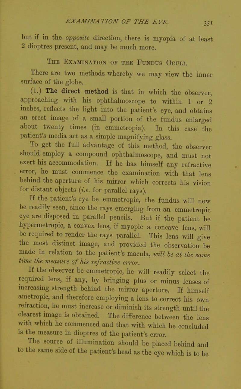 but if in the opposite direction, there is myopia of at least 2 dioptres present, and may be much more. The Examination op the Fundus Oculi. There are two methods whereby we may view the inner surface of the globe. (1.) The direct method is that in M'hich the observer, approaching with his ophthalmoscope to within 1 or 2 inches, reflects the light into the patient's eye, and obtains an erect image of a small portion of the fundus enlarged about twenty times (in emmetropia). In this case the patient's media act as a simple magnifying glass. To get the full advantage of this method, the observer should employ a compound ophthalmoscope, and must not exert his accommodation. If he has himself any refractive error, he must commence the examination with that lens behind the aperture of his mirror which corrects his vision for distant objects {i.e. for parallel rays). If the patient's eye be emmetropic, the fundus will now be readily seen, since the rays emerging from an emmetropic eye are disposed in parallel pencils. But if the patient be hypermetropic, a convex lens, if myopic a concave lens, will be required to render the rays parallel. This lens will give the most distinct image, and provided the observation be made in relation to the patient's macula, will he at the same time the meastire of his refractive error. If the observer be emmetropic, he will readily select the required lens, if any, by bringing plus or minus lenses of increasing strength behind the mirror aperture. If himself ametropic, and therefore employing a lens to correct his own refraction, he must increase or diminish its strength until the clearest image is obtained. The difference between the lens with which he commenced and that with which he concluded is the measure in dioptres of the patient's error. The source of illumination should be placed behind and to the same side of the patient's head as the eye which is to be