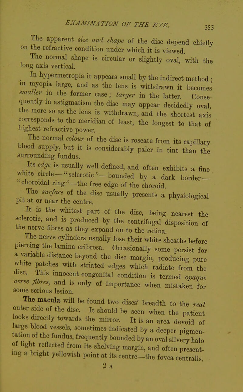 The apparent me and shape of the disc depend chiefly on the refractive condition under which it is viewed. The normal shape is circular or slightly oval, with the long axis vertical. ^ In hypermetropia it appears small by the indirect method • m myopia large, and as the lens is withdrawn it becomes smaller m the former case; larger in the latter. Conse- quently m astigmatism the disc may appear decidedly oval, the more so as the lens is withdrawn, and the shortest axis corresponds to the meridian of least, the longest to that of highest refractive power. The normal colour of the disc is roseate from its capillary blood supply, but it is considerably paler in tint than the surrounding fundus. Its edffe is usually well defined, and often exhibits a fine white circle- sclerotic -bounded by a dark border- choroidal ring—the free edge of the choroid The surface of the disc usually presents a physiological pit at or near the centre. It is the whitest part of the disc, being nearest the sclerotic, and is produced by the centrifugal disposition of the nerve fibres as they expand on to the retina. _ The nerve cylinders usually lose their white sheaths before piercing the lamina cribrosa. Occasionally some persist for a variable distance beyond the disc margin, producing pure white patches with striated edges which radiate from the disc. This innocent congenital condition is termed opaque nerve fibres, and is only of importance when mistaken for some serious lesion. The macula will be found two discs' breadth to the real outer side of the disc. It should be seen when the patient ooks directly towards the mirror. It is an area devoid of arge blood vessels, sometimes indicated by a deeper pigmen- tation of the fundus, frequently bounded by an oval silvery halo of light reflected from its shelving margin, and often present- ing a bright yellowish point at its centre-the fovea centralis 2 A