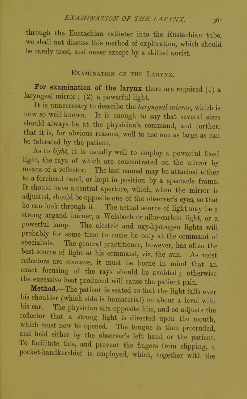 through the Eustachian catheter into the Eustachian tube, ■we shall not discuss this method of exploration, which sliould be rarely used, and never except by a skilled aurist. Examination op the Larynx. For examination of the larynx there are required (1) a laryngeal mirror ; (2) a powerful light. It is unnecessary to describe the laryngeal mirror, which is now so well known. It is enough to say that several sizes should always be at the physician's command, and further, that it is, for obvious reasons, well to use one as large as can be tolerated by the patient. As to light, it is usually well to employ a powerful fixed light, the rays of which are concentrated on the mirror by means of a reflector. The last named may be attached either to a forehead band, or kept in position by a spectacle frame. It should have a central aperture, which, when the mirror is adjusted, should be opposite one of the observer's eyes, so that he can look through it. The actual source of light may be a strong argand burner, a Welsbach or albo-carbon light, or a powerful lamp. The electric and oxy-hydrogen lights will probably for some time to come be only at the command of specialists. The general practitioner, however, has often the best source of light at his command, viz. the sun. As most reflectors are concave, it must be borne in mind that an exact focusing of the rays should be avoided; otherwise the excessive heat produced will cause the patient pain. _ Method.—The patient is seated so that the light falls over his shoulder (which side is immaterial) on about a level with his ear. The physician sits opposite him, and so adjusts the reflector that a strong light is directed upon the mouth, which must now be opened. The tongue is then protruded, and held either by the observer's left hand or the patient To facilitate this, and prevent the fingers from slipping, a pocket-handkerchief is employed, which, together with the