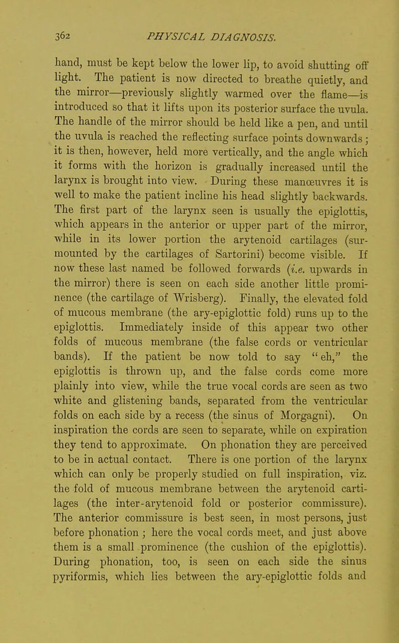 hand, must be kept below tlie lower lip, to avoid shutting off light. The patient is now directed to breathe quietly, and the mirror—previously slightly warmed over the flame—is introduced so that it lifts upon its posterior surface the uvula. The handle of the mirror should be held like a pen, and until the uvula is reached the reflecting surface points downwards; it is then, however, held more vertically, and the angle which it forms with the horizon is gradually increased until the larynx is brought into view. - During these manoeuvres it is well to make the patient incline his head slightly backwards. The first part of the larynx seen is usually the epiglottis, which appears in the anterior or upper part of the mirror, while in its lower portion the arytenoid cartilages (sur- mounted by the cartilages of Sartorini) become visible. If now these last named be followed forwards (i.e. upwards in the mirror) there is seen on each side another little promi- nence (the cartilage of Wrisberg). Finally, the elevated fold of mucous membrane (the ary-epiglottic fold) runs up to the epiglottis. Immediately inside of this appear two other folds of mucous membrane (the false cords or ventricular bands). If the jDatient be now told to say  eh, the epiglottis is thrown up, and the false cords come more plainly into view, while the true vocal cords are seen as two white and glistening bands, separated from the ventricular folds on each side by a recess (the sinus of Morgagni). On inspiration the cords are seen to separate, while on expiration they tend to approximate. On phonation they are perceived to be in actual contact. There is one portion of the larynx which can only be projierly studied on full inspiration, viz. the fold of mucous membrane between the arytenoid carti- lages (the inter-arytenoid fold or posterior commissure). The anterior commissure is best seen, in most persons, just before phonation ; here the vocal cords meet, and just above them is a small prominence (the cushion of the epiglottis). During phonation, too, is seen on each side the sinus pyriformis, which lies between the ary-epiglottic folds and