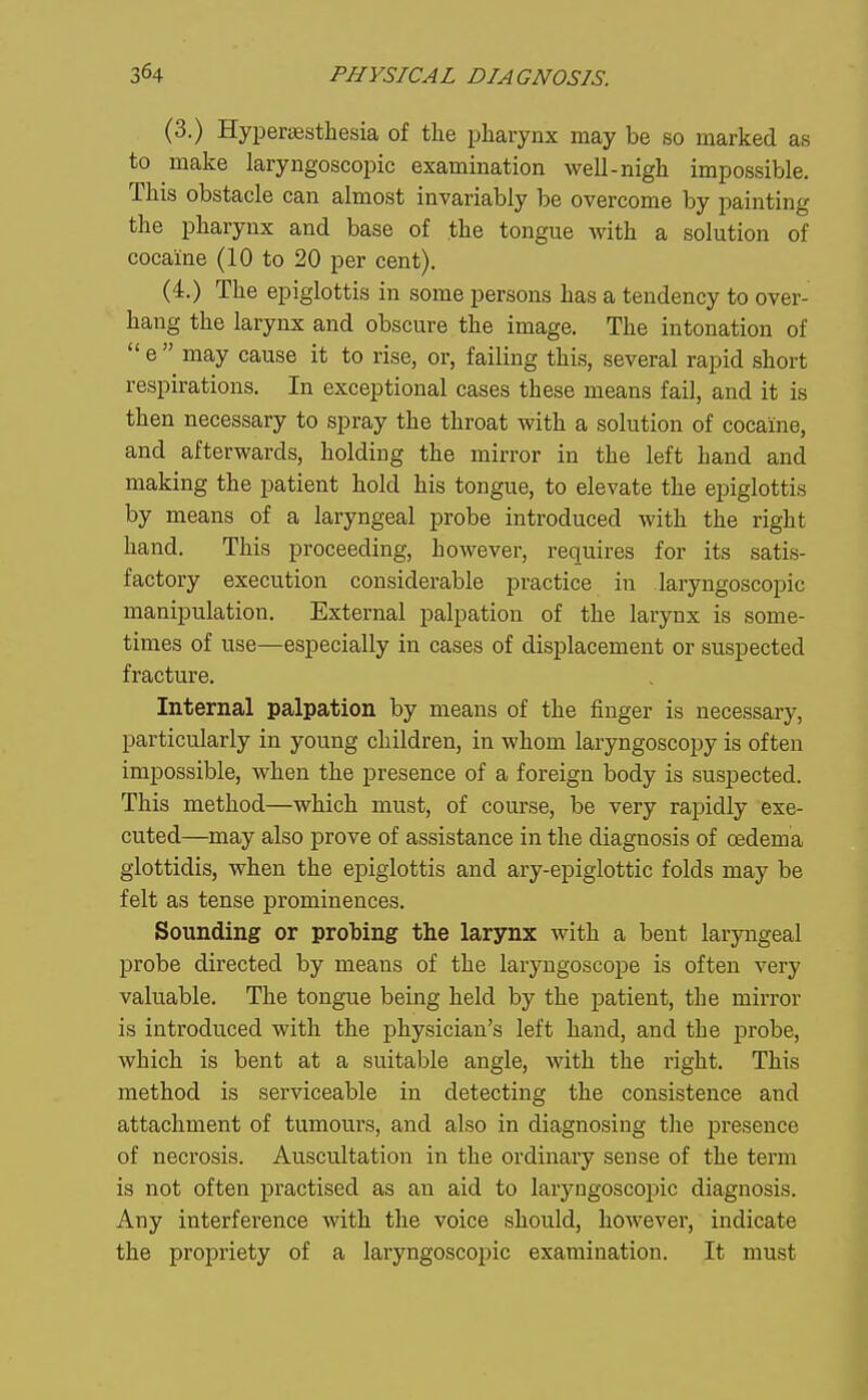 (3-) Hyperassthesia of the pharynx may be so marked as to make laryngoscopic examination well-nigh impossible. This obstacle can almost invariably be overcome by painting the pharynx and base of the tongue with a solution of cocaine (10 to 20 per cent). (4.) The epiglottis in some persons has a tendency to over- hang the larynx and obscure the image. The intonation of  e  may cause it to rise, or, failing this, several rapid short respirations. In exceptional cases these means fail, and it is then necessary to spray the throat with a solution of cocaine, and afterwards, holding the mirror in the left hand and making the patient hold his tongue, to elevate the epiglottis by means of a laryngeal probe introduced with the right hand. This proceeding, however, requires for its satis- factory execution considerable practice in laryngoscopic manipulation. External palpation of the larynx is some- times of use—especially in cases of displacement or suspected fracture. Internal palpation by means of the finger is necessary, particularly in young children, in whom laryngoscopy is often impossible, when the presence of a foreign body is suspected. This method—which must, of course, be very rapidly exe- cuted—may also prove of assistance in the diagnosis of oedema glottidis, when the epiglottis and ary-epiglottic folds may be felt as tense prominences. Sounding or probing the larynx with a bent laryngeal probe directed by means of the laryngoscope is often very valuable. The tongue being held by the patient, the mirror is introduced with the physician's left hand, and the probe, which is bent at a suitable angle, with the right. This method is serviceable in detecting the consistence and attachment of tumours, and also in diagnosing the presence of necrosis. Auscultation in the ordinary sense of the term is not often practised as an aid to laryngoscopic diagnosis. Any interference with the voice should, however, indicate the propriety of a laryngoscoijic examination. It must