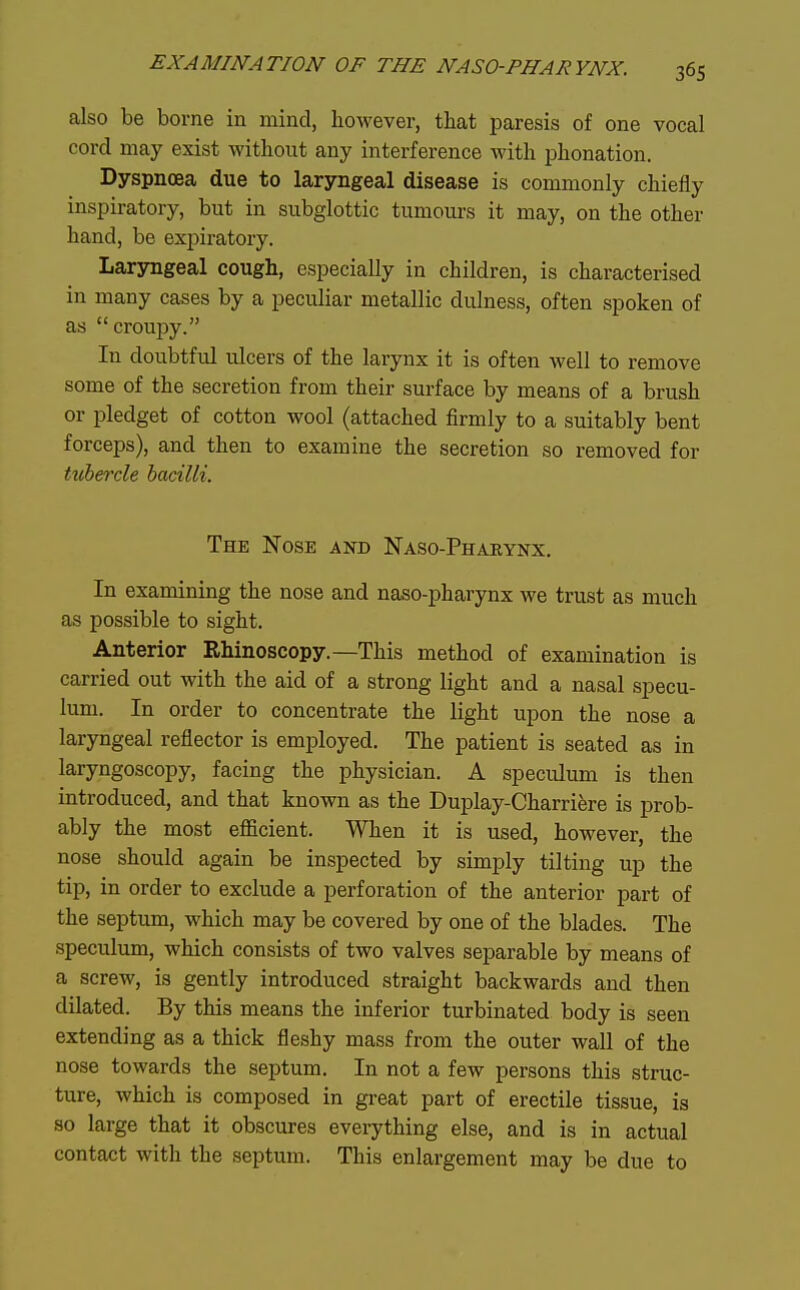 also be borne in mind, however, that paresis of one vocal cord may exist without any interference with phonation. Dyspnoea due to laryngeal disease is commonly chiefly inspiratory, but in subglottic tumours it may, on the other hand, be expiratory. Larsmgeal cough, especially in children, is characterised in many cases by a peculiar metallic dulness, often spoken of as croupy. In doubtful ulcers of the larynx it is often well to remove some of the secretion from their surface by means of a brush or pledget of cotton wool (attached firmly to a suitably bent forceps), and then to examine the secretion so removed for ttibercle bacilli. The Nose and Naso-Phaeynx. In examining the nose and naso-pharynx we trust as much as possible to sight. Anterior Rhinoscopy.—This method of examination is carried out with the aid of a strong light and a nasal specu- lum. In order to concentrate the light upon the nose a laryngeal reflector is employed. The patient is seated as in laryngoscopy, facing the physician. A speculum is then introduced, and that known as the Duplay-Charriere is prob- ably the most eflficient. When it is used, however, the nose should again be inspected by simply tilting up the tip, in order to exclude a perforation of the anterior part of the septum, which may be covered by one of the blades. The speculum, which consists of two valves separable by means of a screw, is gently introduced straight backwards and then dilated. By this means the inferior turbinated body is seen extending as a thick fleshy mass from the outer wall of the nose towards the septum. In not a few persons this struc- ture, which is composed in great part of erectile tissue, is so large that it obscures everything else, and is in actual contact with the septum. This enlargement may be due to