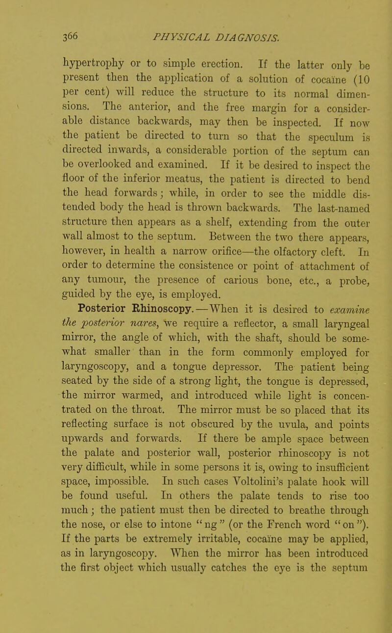 hypertrophy or to simple erection. If the latter only be present then the application of a solution of cocaine (10 per cent) will reduce the structure to its normal dimen- sions. The anterior, and the free margin for a consider- able distance backwards, may then be inspected. If now the patient be directed to turn so that the speculum is directed inwards, a considerable portion of the septum can be overlooked and examined. If it be desired to inspect the floor of the inferior meatus, the patient is directed to bend the head forwards; while, in order to see the middle dis- tended body the head is thrown backwards. The last-named structure then appears as a shelf, extending from the outer wall almost to the septum. Between the two there appears, however, in health a narrow orifice—the olfactory cleft. In order to determine the consistence or point of attachment of any tumour, the presence of carious bone, etc., a probe, guided by the eye, is employed. Posterior Rhinoscopy.—When it is desired to examine the ^posterior nares, we require a reflector, a small laryngeal mirror, the angle of which, with the shaft, should be some- what smaller than in the form commonly employed for laryngoscopy, and a tongue depressor. The patient being seated by the side of a strong light, the tongue is depressed, the mirror warmed, and introduced while light is concen- trated on the throat. The mirror must be so placed that its reflecting surface is not obscured by the uvula, and points upwards and forwards. If there be ample space between the palate and posterior wall, posterior rhinoscopy is not very difficult, while in some persons it is, omng to insufiicient space, impossible. In such cases Voltolini's palate hook -will be found useful. In others the palate tends to rise too much; the patient must then be directed to breathe through the nose, or else to intone ng (or the French word on). If the parts be extremely irritable, cocaine may be applied, as in laryngoscopy. When the mirror has been introduced the first object which usually catches the eye is the septum