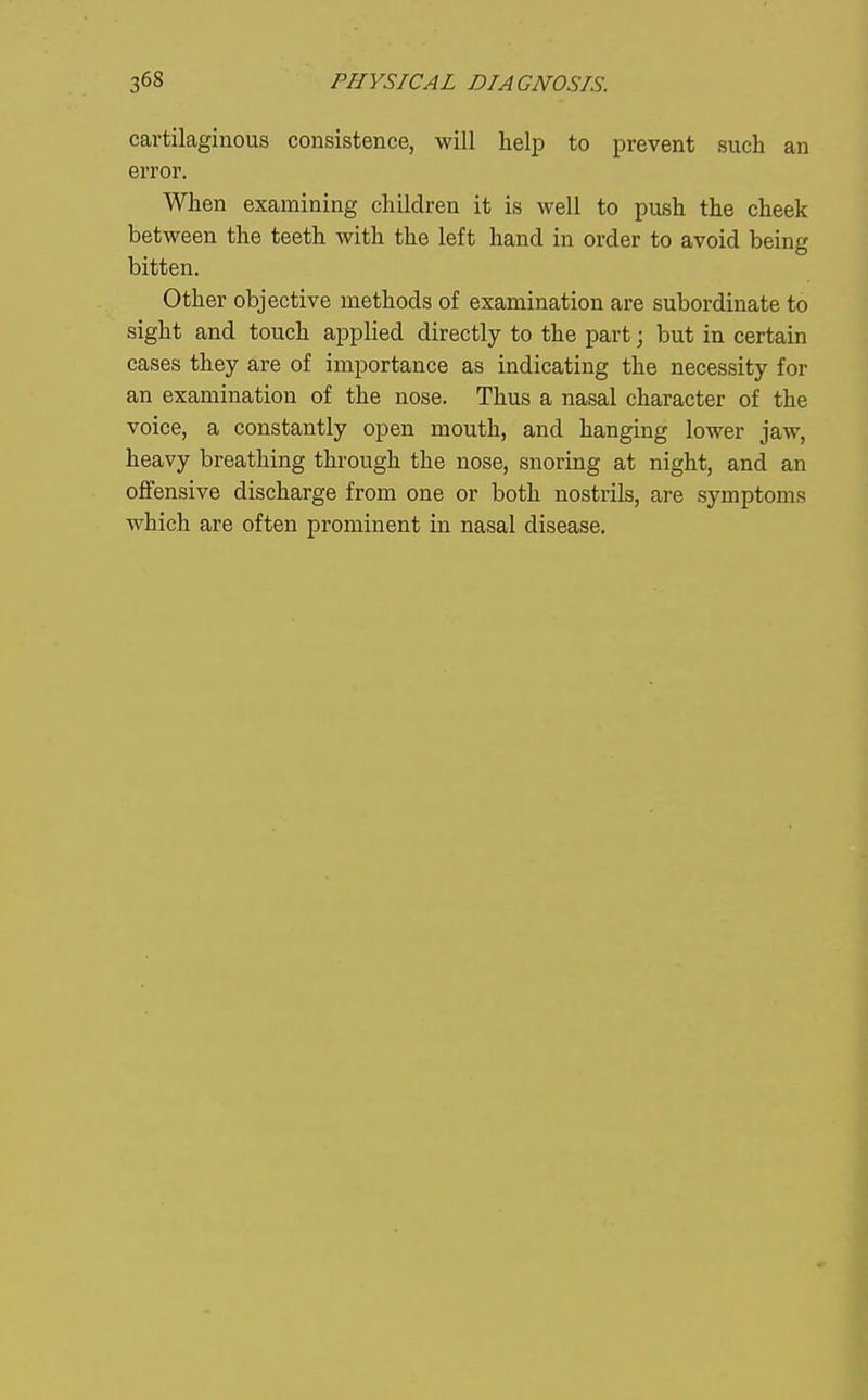 cartilaginous consistence, will help to prevent such an error. When examining children it is well to push the cheek between the teeth with the left hand in order to avoid being bitten. Other objective methods of examination are subordinate to sight and touch applied directly to the part; but in certain cases they are of importance as indicating the necessity for an examination of the nose. Thus a nasal character of the voice, a constantly open mouth, and hanging lower jaw, heavy breathing through the nose, snoring at night, and an offensive discharge from one or both nostrils, are symptoms which are often prominent in nasal disease.