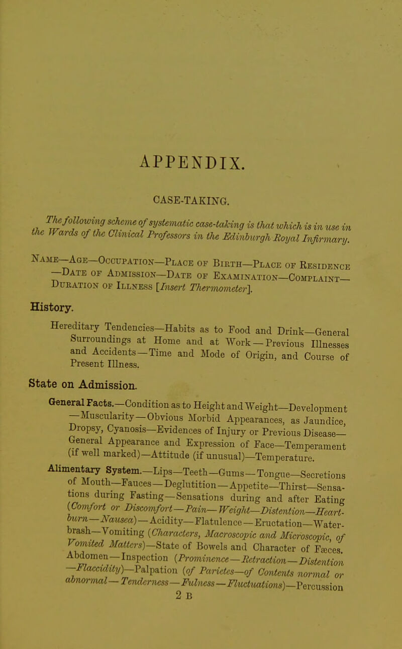 APPENDIX. CASE-TAKING. The following scheme of systematic case-taUng is that which is in use in the Wards of the Ohnical Professors in the Edinhiirgh Royal Infirmary. Name-Age-OccupatioxX-Place of Birth-Place of Residence —Date of Admission—Date of Examination—Complaint- Duration OF Illness [Insert Thermometer}. History. Hereditary Tendencies-Habits as to Food and Drink-General Surroundings at Home and at Work - Previous Illnesses and Accidents-Time and Mode of Origin, and Course of Present lUness. State on Admission. General Facts.-Condition as to Height and Weight-Development -Muscularity-Obvious Morbid Appearances, as Jaundice Dropsy, Cyanosis-Evidences of Injury or Previous Disease- Genei;al Appearance and Expression of Pace-Temperament (It well marked)—Attitude (if unusual)—Temperature. Alimentary System.-Lips-Teeth-Gums-Tongue-Secretions of Mouth-Fauces—Deglutition—Appetite-Thirst—Sensa- tions during Fasting-Sensations during and after Eating {Comfort or Discomfort—Pain—Wcight—Distention—Heart- frMTO-A'aMsea)-Acidity—Flatulence-Eructation-Water- brash-Vomiting {Characters, Macroscopic and Microscopic of Vomited 7¥a«crs)-State of Bowels and Character of Fteces Abdomen —Inspection {Prominence—Retraction—Distention -Flaccidily)-VB.\^^iion {of Parictes-of Contents normal or (Abnormal-Tenderness-Fulncss-Fluctiiatio7is)-?eYcnssion 2 B