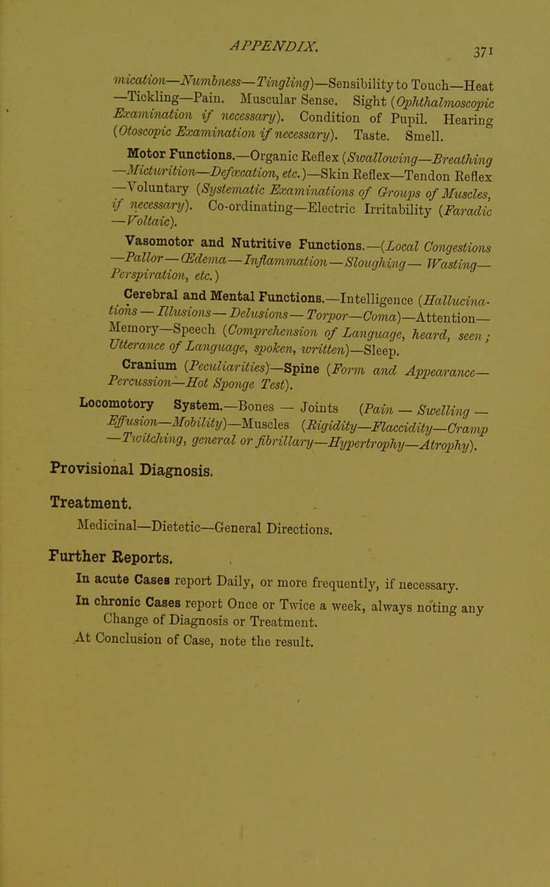 371 mhation—Numlmss— rMififZwif/)—Sensibility to Touch—Heat —Tickling—Paiu. Muscular Sense. Sight {Ophthalmoscopic Examination if necessary). Condition of Pupil. Hearing {Otoscopic Examination if necessary). Taste. Smell. ° Motor Functions.—Organic Reflex {Swallmving—Breathing —Micturition—Defcccation, e<c.)—Skin Reflex—Tendon Reflex —Voluntary {Systematic Examinations of Groups of Muscles, if mcessary). Co-ordinating—Electric Irritability {Faradic —Voltaic). Vasomotor and Nutritive Functions.—(ZocaZ Congestions —Pallor— (Edema—Inflammation—Sloughing— Wasting- Perspiration, etc.) Cerebral and Mental Functions.—Intelligence {Hallucina- twns — Elusions — Delusions — Torpor—Coma)—AiUntiou- Memory—Speech {Comprelwnsion of Language, heard, seen; Utterance of Language, spoken, written)—Slee^. Cranium {Peculiarities)—Spine {Form ami Appearance- Percussion—ITot Sponge Test). Locomotory System.-Bones - Joints {Pain - Swelling - Wusion-3IoMmy)-Mnscles {RigidUy—Flaccidity-Cramp —TwdcUng, general or filrillary—Bypertrophy—Atrophy). Provisional Diagnosis. Treatment. Medicinal—Dietetic—General Directions. Further Reports. In acute Cases report Daily, or more frequently, if necessary. In chronic Cases report Once or Tmce a week, always noting any Change of Diagnosis or Treatment. At Conclusion of Case, note the result.
