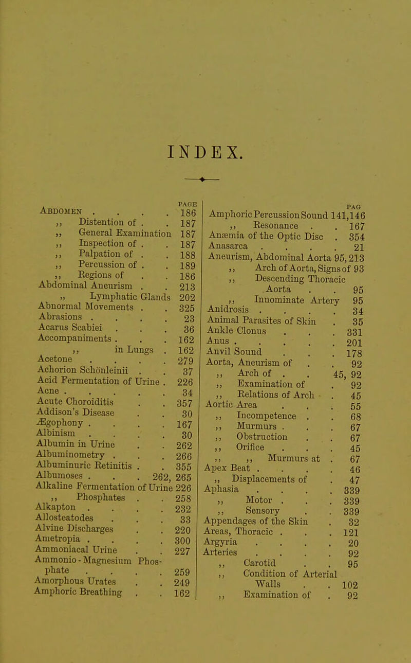 INDEX. PAGE Abdomen . . . .186 ,, Distention of . .187 „ General Examination 187 ,, Inspection of . . 187 ,, Palpation of . .188 ,, Percussion of . . 189 ,, Eegions of . .186 Abdominal Aneurism . . 213 „ Lymphatic Glands 202 Abnormal Movements . . 325 Abrasions .... 23 Acarus Scabiei ... 36 Accompaniments . . .162 ,, in Lungs . 162 Acetone .... 279 Achorion Schonleinii . . 37 Acid Fermentation of Urine . 226 Acne ..... 34 Acute Choroiditis . , 357 Addison's Disease . . 30 JEgophony . . . .167 Albinism .... 30 Albumin in Urine . . 262 Albuminometry . . . 266 Albuminuric Retinitis . . 355 Albumoses . . . 262, 265 Alkaline Fermentation of Urine 226 ,, Phosphates . .258 Alkapton .... 232 Allosteatodes ... 33 Alvine Discharges . . 220 Ametropia .... 300 Ammoniacal Urine . . 227 Ammonio - Magnesium Phos- Pliate . . . .259 Amorphous Urates . . 249 Amphoric Breathing . .162 Amphoric Percussion Sound 141,146 ,, Resonance . . 167 Ansemia of the Optic Disc . 354 Anasarca .... 21 Aneurism, Abdominal Aorta 95,213 ,, Arch of Aorta, Signs of 93 Descending Thoracic Aorta . . 95 ,, Innominate Artery 95 Anidrosis . . . .34 Animal Parasites of Skin . 35 Ankle Clonus . . . 331 Anus 201 Anvil Sound . . .178 Aorta, Aneurism of . .92 ,, Arch of . . 45, 92 ,, Examination of . 92 ,, Relations of Arch . 45 Aortic Area . . .55 ,, Incompetence . . 68 ,, Murmurs ... 67 ,, Obstruction . . 67 ,, Orifice ... 45 ,, ,, Murmurs at . 67 Apex Beat .... 46 „ Displacements of . 47 Aphasia . . . .339 „ Motor . . .339 ,, Sensory . . 339 Appendages of the Skin . 32 Areas, Thoracic . . .121 Argyria .... 20 Arteries .... 92 95 Carotid Condition of Ai-terial Walls Examination of 102 92